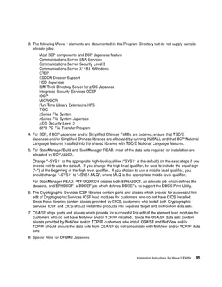 3. The following Wave 1 elements are documented in this Program Directory but do not supply sample
   allocate jobs:
      Most BCP components and BCP Japanese feature
      Communications Server SNA Services
      Communications Server Security Level 3
      Communications Server X11R4 XWindows
      EREP
      ESCON Director Support
      HCD Japanese
      IBM Tivoli Directory Server for z/OS Japanese
      Integrated Security Services OCEP
      IOCP
      MICR/OCR
      Run-Time Library Extensions HFS
      TIOC
      zSeries File System
      zSeries File System Japanese
      z/OS Security Level 3
      3270 PC File Transfer Program
4. For BCP, if BCP Japanese and/or Simplified Chinese FMIDs are ordered, ensure that TSO/E
   Japanese and/or Simplified Chinese libraries are allocated by running IKJBALL and that BCP National
   Language features installed into the shared libraries with TSO/E National Language features.
5. For BookManager/Build and BookManager READ, most of the data sets required for installation are
   allocated by EOYALLC2.
  Change "=SYS1" to the appropriate high-level qualifier ("SYS1" is the default) on the exec steps if you
  choose not to use the default. If you change the high-level qualifier, be sure to include the equal sign
  ("=") at the beginning of the high level qualifier. If you choose to use a middle level qualifier, you
  should change "=SYS1" to "=SYS1.MLQ", where MLQ is the appropriate middle-level qualifier.
  For BookManager READ, PTF UQ99324 creates both EPHALOC1, an allocate job which defines the
  datasets, and EPHDDDF, a DDDEF job which defines DDDEFs, to support the DBCS Print Utility.
6. The Cryptographic Services ICSF libraries contain parts and aliases which provide for successful link
   edit of Cryptographic Services ICSF load modules for customers who do not have CICS installed.
   Since these libraries contain aliases provided by CICS, customers who install both Cryptographic
   Services ICSF and CICS should install the products into separate target and distribution data sets.
7. OSA/SF ships parts and aliases which provide for successful link edit of the element load modules for
   customers who do not have NetView and/or TCP/IP installed. Since the OSA/SF data sets contain
   aliases provided by NetView and/or TCP/IP customers who install OSA/SF and NetView and/or
   TCP/IP should ensure the data sets from OSA/SF do not consolidate with NetView and/or TCP/IP data
   sets.
8. Special Note for DFSMS Japanese




                                                                   Installation Instructions for Wave 1 FMIDs   95
 