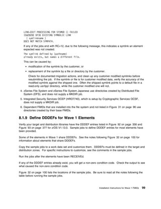 LINK-EDIT PROCESSING FOR SYSMOD {} FAILED
    IEW282 E DF3 EXISTING SYMBOLIC LINK
      { symlinkname }
    DOES NOT MATCH SYMPATH.
    If any of the jobs end with RC=12, due to the following message, this indicates a symlink an element
    expected was not created.
    The symlink defined by {pathname}
    already exists, but names a different file.
    This can be caused by:
        modification of the symlink by the customer, or
        replacement of the symlink by a file or directory by the customer.
        Check for documented migration actions, and clean up any customer modified symlinks before
        resubmitting the job. If the symlink or file is for customer modified data, verify the accuracy of the
        modified symlink against the shipped one. Often the shipped symlink points to a default file in a
        read-only usr/lpp/ directory, while the customer modified one will not.
 4. zSeries File System and zSeries File System Japanese use directories created by Distributed File
    System (DFS), and does not supply a MKDIR job.
 5. Integrated Security Services OCEP (HRO7740), which is setup by Cryptographic Services OCSF,
    does not supply a MKDIR job.
 6. Dependent FMIDs that are installed into the file system and not listed in Figure 31 on page 96 use
    directories created by their base FMIDs.

8.1.9 Define DDDEFs for Wave 1 Elements
Verify your target and distribution libraries have the DDDEF entries listed in Figure 92 on page 356 and
Figure 93 on page 377 for z/OS V1.13.0. Sample jobs to define DDDEF entries for most elements have
been provided.

Some of the elements in Wave 1 share DDDEFs. See the notes following Figure 32 on page 100 for
information about elements that share DDDEFs.

Copy the sample jobs to a work data set and customize them. DDDEFs must be defined in the target and
distribution zones. For specific instructions to customize, see the comments in the sample jobs.

Run the jobs after the elements have been RECEIVEd.

If any of the DDDEF entries already exist, you will get a non-zero condition code. Check the output to see
what caused the non-zero condition code.

Figure 32 on page 100 lists the locations of the sample jobs. Be sure to read all the notes following the
table before running the sample jobs.



                                                                      Installation Instructions for Wave 1 FMIDs   99
 