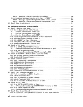 8.6.3.8.1 Messages Expected During DFSORT ACCEPT . . . . . . . .              . . . . . . . . . . . . .     290
     8.6.3.9 Additional Messages Expected during Wave 1G ACCEPT . . . .               . . . . . . . . . . . . .     290
        8.6.3.9.1 Messages Expected during Distributed File Service ACCEPT            . . . . . . . . . . . . .     290
        8.6.3.9.2 Messages Expected during Network File System ACCEPT .               . . . . . . . . . . . . .     290
8.7 Step 7: Clean Up after Wave 1 . . . . . . . . . . . . . . . . . . . . . . . . .   . . . . . . . . . . . . .     291

9.0 Installation Instructions for Wave 2 FMIDs . . . . . . . . . . . . . . . . . . . .        . . . . . . . . . .   293
9.1 Step 1: Prepare to Install Wave 2 . . . . . . . . . . . . . . . . . . . . . . . . . . .   . . . . . . . . . .   294
   9.1.1 Run the Optional Delete Job for Wave 2. . . . . . . . . . . . . . . . . . . . .      . . . . . . . . . .   295
      9.1.1.1 Run the Optional Delete Job for JES2 . . . . . . . . . . . . . . . . . . .      . . . . . . . . . .   295
      9.1.1.2 Run the Optional Delete Job for JES3 . . . . . . . . . . . . . . . . . . .      . . . . . . . . . .   296
      9.1.1.3 Run the Optional Delete Job for SDSF . . . . . . . . . . . . . . . . . . .      . . . . . . . . . .   297
   9.1.2 Allocate Target and Distribution Libraries for Wave 2 Elements . . . . . . .         . . . . . . . . . .   297
   9.1.3 Set Up File System Directories for Wave 2 . . . . . . . . . . . . . . . . . . .      . . . . . . . . . .   297
   9.1.4 Define DDDEFs for Wave 2 Elements . . . . . . . . . . . . . . . . . . . . . .        . . . . . . . . . .   298
   9.1.5 Set High Level Assembler Option for SDSF . . . . . . . . . . . . . . . . . .         . . . . . . . . . .   299
   9.1.6 Set High Level Assembler Option for JES2 . . . . . . . . . . . . . . . . . . .       . . . . . . . . . .   299
9.2 Step 2: APPLY Wave 2 . . . . . . . . . . . . . . . . . . . . . . . . . . . . . . . . .    . . . . . . . . . .   299
   9.2.1 Do an SMP/E APPLY CHECK for Wave 2 . . . . . . . . . . . . . . . . . . .             . . . . . . . . . .   299
      9.2.1.1 Messages Expected during APPLY CHECK Processing for JES3 . . .                  . . . . . . . . . .   302
   9.2.2 Do an SMP/E APPLY for Wave 2 . . . . . . . . . . . . . . . . . . . . . . . .         . . . . . . . . . .   302
      9.2.2.1 Messages Expected during APPLY Processing for JES3 . . . . . . . .              . . . . . . . . . .   305
9.3 Step 3: Do Post-APPLY Work for Wave 2 (JES2 and SDSF) . . . . . . . . . . .               . . . . . . . . . .   305
   9.3.1 Run UCLIN to Automate Future SDSF Assemblies . . . . . . . . . . . . . .             . . . . . . . . . .   305
   9.3.2 Compile MVS Message Skeletons . . . . . . . . . . . . . . . . . . . . . . . .        . . . . . . . . . .   306
9.4 Step 4: Customize Wave 2 . . . . . . . . . . . . . . . . . . . . . . . . . . . . . . .    . . . . . . . . . .   306
   9.4.1 SDSF Customization Considerations . . . . . . . . . . . . . . . . . . . . . .        . . . . . . . . . .   306
   9.4.2 JES2 Initialization Considerations . . . . . . . . . . . . . . . . . . . . . . . .   . . . . . . . . . .   307
   9.4.3 JES3 Initialization Considerations . . . . . . . . . . . . . . . . . . . . . . . .   . . . . . . . . . .   307
   9.4.4 JES2 Migration Considerations . . . . . . . . . . . . . . . . . . . . . . . . . .    . . . . . . . . . .   307
   9.4.5 JES3 Migration Considerations . . . . . . . . . . . . . . . . . . . . . . . . . .    . . . . . . . . . .   308
   9.4.6 SDSF PROCLIB Updates . . . . . . . . . . . . . . . . . . . . . . . . . . . . .       . . . . . . . . . .   308
   9.4.7 Customize the RMF Started Procedure for SDSF . . . . . . . . . . . . . . .           . . . . . . . . . .   308
9.5 Step 5: Verify Installation of Wave 2 . . . . . . . . . . . . . . . . . . . . . . . . .   . . . . . . . . . .   308
   9.5.1 Verify the Installation of JES2 Is Complete . . . . . . . . . . . . . . . . . . .    . . . . . . . . . .   308
   9.5.2 Activate Functions of JES2 . . . . . . . . . . . . . . . . . . . . . . . . . . . .   . . . . . . . . . .   309
   9.5.3 Verify the Installation of JES3 Is Complete . . . . . . . . . . . . . . . . . . .    . . . . . . . . . .   309
   9.5.4 Activate Functions of JES3 . . . . . . . . . . . . . . . . . . . . . . . . . . . .   . . . . . . . . . .   311
   9.5.5 Run the Installation Verification Procedure for SDSF . . . . . . . . . . . . .       . . . . . . . . . .   311
9.6 Step 6: ACCEPT Wave 2 . . . . . . . . . . . . . . . . . . . . . . . . . . . . . . . .     . . . . . . . . . .   312
   9.6.1 Do an SMP/E ACCEPT CHECK for Wave 2 . . . . . . . . . . . . . . . . . .              . . . . . . . . . .   312
      9.6.1.1 Messages Expected during ACCEPT CHECK Processing for JES3 . .                   . . . . . . . . . .   314
   9.6.2 Do an SMP/E ACCEPT for Wave 2 . . . . . . . . . . . . . . . . . . . . . . .          . . . . . . . . . .   314
      9.6.2.1 Messages Expected during ACCEPT Processing for JES3 . . . . . . .               . . . . . . . . . .   317
9.7 Step 7: Clean Up after Wave 2 . . . . . . . . . . . . . . . . . . . . . . . . . . . .     . . . . . . . . . .   317
   9.7.1 Do Global Zone Cleanup for Previous Versions of JES2, JES3, and SDSF                 . . . . . . . . . .   317

xii   z/OS V1.13.0 Program Directory
 