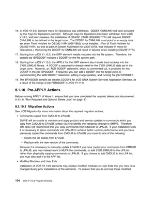 16. In z/OS V1.8.0, element msys for Operations was withdrawn. DDDEF CNMLINK had been provided
    by the msys for Operations element. Although msys for Operations has been withdrawn from z/OS
    V1.8.0, and later releases, the installation of OSA/SF (FMID H0GI400) PTFs still requires DDDEF
    CNMLINK to be defined in the target zone. The DDDEF for CNMLINK must point to an empty data
    set when Tivoli NetView for OS/390 V1R4 (5697-B82) is not installed. (Part of Tivoli NetView for
    OS/390 V1R4, as well as part of System Automation for z/OS V2R3, was included in msys for
    Operations.) Removing the DDDEF for CNMLINK will result in failures when installing OSA/SF PTFs.
17. Starting from z/OS V1.10.0, the ISPF element installs modules into the file system. Therefore, the
    sample job ISPDDDEF includes a DDDEF for the file system path.
18. Starting from z/OS V1.10.0, the APPLY for the ISPF element also installs load modules into the
    SYS1.LINKLIB library. A DDDEF is assumed to already exist for the SYS1.LINKLIB data set in the
    target zone. However, an 'ADD DDDEF' statement, which is commented out, is provided for this
    DDDEF in the job ISPDDDEF. If required, you can add a DDDEF into the target zone by
    uncommenting the 'ADD DDDEF' statement, editing it appropriately, and running the job ISPDDDEF.
19. The BPXISDDD sample job creates DDDEFs for z/OS UNIX System Services Application Services, as
    a result of the merge of job FOMISDDF in z/OS V1.11.0.

8.1.10 Pre-APPLY Actions
Before running APPLY of Wave 1, ensure that you have completed the required delete jobs documented
in 8.1.6, “Run Required and Optional Delete Jobs” on page 87.

8.1.10.1 Migration Actions
See z/OS Migration for more information about the required migration actions.
   Commands copied from CMDLIB to LPALIB
   SMP/E will be unable to maintain and apply product and service updates to commands which you
   copy from CMDLIB to LPALIB, unless you first identify the residency change to SMP/E. Therefore,
   IBM does not recommend that you copy commands from CMDLIB to LPALIB. If your installation feels
   it is necessary to place commands into LPALIB to achieve better runtime performance and you have
   previously copied the commands from CMDLIB to LPALIB, you must do one of the following:
      – Delete the old copies from LPALIB.
      – Replace with the new version of the commands.
   Because it is necessary to manually update LPALIB if you have copied your commands from CMDLIB
   to LPALIB, you may instead want to MLPA the commands, or add SYS1.CMDLIB to the LPA list
   rather than physically copying commands to LPALIB. If you choose to add CMDLIB to the LPA list,
   you must also add it to the APF list.
   Modified Modules and User Exits
   Installation of z/OS V1.13.0 elements may replace modified modules or User Exits that you may have
   changed during prior installations of the elements. To ensure that you do not lose these modified



104    z/OS V1.13.0 Program Directory
 