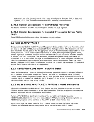 modules or User Exits, you may wish to save a copy of them prior to doing the APPLY. See z/OS
    Migration, GA22-7499, for additional information about reworking user modifications.

8.1.10.2 Migration Considerations for the Distributed File Service
For detailed information about the required migration actions, see z/OS Migration.

8.1.10.3 Migration Considerations for Integrated Cryptographic Services Facility
(ICSF)
See z/OS Migration for information about the required migration actions.


8.2 Step 2: APPLY Wave 1
The current level of SMP/E, the BCP Program Management Binder, and the High Level Assembler, which
are shipped with z/OS V1.13.0, must be installed first onto the target system. After these elements have
been installed in Wave 0, be sure that the appropriate STEPLIB DD statements have been added to your
install procedures. This is necessary because the level of SMP/E, BCP Program Management Binder,
and the High Level Assembler, which are shipped with z/OS V1.13.0, will be used to install the elements
in Wave 1. See 6.3.1, “Using High Level Assembler, Program Management Binder, and SMP/E for
Subsequent z/OS V1.13.0 Installs” on page 38 for more information. If SMP/E dialogs will be used, the
SMP/E libraries need to be concatenated when establishing the ISPF environment. See 8.4.4, “z/OS
Version 1 Release 13 ISPF Setup Considerations” on page 158 to identify the appropriate DD statements
and the SMP/E libraries that need to be concatenated.

8.2.1 Select Which z/OS Wave 1 FMIDs to Install
Select which z/OS Wave 1 FMIDs to install by choosing the appropriate FMIDSETs that were defined in
6.5.3, “Elements in each Wave, Ripple, and FMIDSET” on page 42. The sample SMP/E job in this
chapter shows the FMIDSETs being installed one at a time. Each job will be repeated for each ripple by
changing WAVE1n to WAVE1A, WAVE1AL, WAVE1B, WAVE1C, and so forth. If desired, multiple ripples
can be combined, but they must be run in order.

8.2.2 Do an SMP/E APPLY CHECK for Wave 1 FMIDs and Service
Before you proceed with the APPLY CHECK for Wave 1, you must complete all data set allocations,
DDDEFs, and file system directories for all the Wave 1 elements. This step is necessary because some
elements share data sets, file system paths, and DDDEFs.

Run an APPLY CHECK to identify any requisite service and additional holds (for example,
HOLDSYS(DOC,EC)) that may need to be resolved before APPLY processing. Resolve any holds and
RECEIVE any requisite service identified by the APPLY CHECK before the next step.

Figure 33 on page 106 shows a sample APPLY CHECK for the functions specified in the SELECT
operand, plus received PTFs that are applicable only to the FMIDs listed in the FORFMID.

                                                                   Installation Instructions for Wave 1 FMIDs   105
 