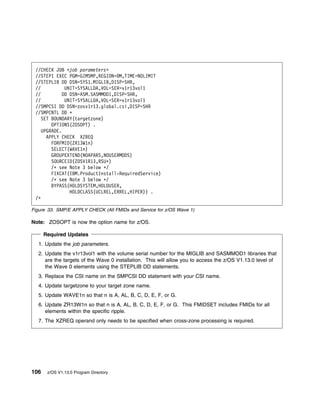 //CHECK JOB <job parameters>
 //STEP1 EXEC PGM=GIMSMP,REGION= M,TIME=NOLIMIT
 //STEPLIB DD DSN=SYS1.MIGLIB,DISP=SHR,
 //           UNIT=SYSALLDA,VOL=SER=v1r13vol1
 //          DD DSN=ASM.SASMMOD1,DISP=SHR,
 //           UNIT=SYSALLDA,VOL=SER=v1r13vol1
 //SMPCSI DD DSN=zosv1r13.global.csi,DISP=SHR
 //SMPCNTL DD ᑍ
    SET BOUNDARY(targetzone)
        OPTIONS(ZOSOPT) .
    UPGRADE.
      APPLY CHECK XZREQ
        FORFMID(ZR13W1n)
        SELECT(WAVE1n)
        GROUPEXTEND(NOAPARS,NOUSERMODS)
        SOURCEID(ZOSV1R13,RSUᑍ)
        /ᑍ see Note 3 below ᑍ/
        FIXCAT(IBM.ProductInstall-RequiredService)
        /ᑍ see Note 3 below ᑍ/
        BYPASS(HOLDSYSTEM,HOLDUSER,
                HOLDCLASS(UCLREL,ERREL,HIPER)) .
 /ᑍ

Figure 33. SMP/E APPLY CHECK (All FMIDs and Service for z/OS Wave 1)

Note: ZOSOPT is now the option name for z/OS.

      Required Updates
  1. Update the job parameters.
  2. Update the v1r13vol1 with the volume serial number for the MIGLIB and SASMMOD1 libraries that
     are the targets of the Wave 0 installation. This will allow you to access the z/OS V1.13.0 level of
     the Wave 0 elements using the STEPLIB DD statements.
  3. Replace the CSI name on the SMPCSI DD statement with your CSI name.
  4. Update targetzone to your target zone name.
  5. Update WAVE1n so that n is A, AL, B, C, D, E, F, or G.
  6. Update ZR13W1n so that n is A, AL, B, C, D, E, F, or G. This FMIDSET includes FMIDs for all
     elements within the specific ripple.
  7. The XZREQ operand only needs to be specified when cross-zone processing is required.




106    z/OS V1.13.0 Program Directory
 