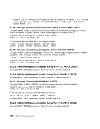 GIM239 3W LINK-EDIT PROCESSING FOR SYSMOD HBB778 WAS SUCCESSFUL FOR MODULE xxxxxxxx IN LMOD
   xxxxxxxx IN THE xxxxxxxx LIBRARY. THE RETURN CODE WAS 4. DATE yy.ddd -- TIME hh:mm:ss --
   SEQUENCE NUMBER nnnnnn.

8.2.2.1.2 Messages Expected during Communications Server IP Services APPLY CHECK
During the APPLY CHECK of Communications Server IP Services, the following messages are received
and are acceptable. Successful APPLY CHECK processing returns a condition code of 4.
GIM619 3W LMOD xxxxxxxx WAS NOT DELETED BY SYSMOD HIP61D
BECAUSE IT IS NOT IN THE target ZONE.

In the message, xxxxxxx will be one of the following modules:
EZAADMLR    EZAFTSRV    EZAIMSLN       EZAPPRT    EZAPPSST   GXDEMO1
GXDEMO2     GXDEMO3     GXDEMO4        GXDEMO4A   GXDEMO5    GXDEMO6

8.2.2.1.3 Messages expected during Cryptographic Services ICSF APPLY CHECK
During the APPLY CHECK of Cryptographic Services, ICSF, the following messages are received and are
acceptable. In the message, xxxxxxxx will be one of the following modules:
CSFATWOT    CSFAVKID    CSFCVR1    CSFDSTAT
GIM619 3W LMOD xxxxxxxx WAS NOT DELETED BY SYSMOD HCR778
BECAUSE IT IS NOT IN THE target ZONE

8.2.2.2 Additional Messages Expected during Wave 1AL APPLY CHECK
Successful APPLY CHECK processing of Wave 1AL returns a condition code of 4.

8.2.2.3 Additional Messages Expected during Wave 1B APPLY CHECK
Successful APPLY CHECK processing of Wave 1B returns a condition code of 4.

8.2.2.3.1 Messages Expected during DFSMS APPLY CHECK
During the APPLY CHECK of DFSMS, the following message is received and is acceptable.
GIM619 3W LMOD xxxxxxxx WAS NOT DELETED BY SYSMOD HDZ1D1
BECAUSE IT IS NOT IN THE target ZONE

In the message text, xxxxxxxx is one of the following modules:
ARCZCUC    ARCZDLC   ARCZPUT     EDGCXTRC    EMODVOL1   OMODVOL1
Successful APPLY CHECK processing returns a condition code of 4.

8.2.2.4 Additional Messages Expected during Wave 1C APPLY CHECK
Successful APPLY CHECK processing of Wave 1C returns a condition code of 4.




108   z/OS V1.13.0 Program Directory
 
