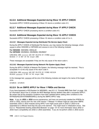 8.2.2.6 Additional Messages Expected during Wave 1E APPLY CHECK
Successful APPLY CHECK processing of Wave 1E returns a condition code of 0.

8.2.2.7 Additional Messages Expected during Wave 1F APPLY CHECK
Successful APPLY CHECK processing returns a condition code of 0.

8.2.2.8 Additional Messages Expected during Wave 1G APPLY CHECK
Successful APPLY CHECK processing of Wave 1G returns a condition code of 0 or 4.

8.2.2.8.1 Messages Expected during Distributed File Service Apply Check
During the APPLY CHECK of Distributed File Service, you may receive the following message, where
yyyyyy is either H0H23D0 or HZFS3D0 and xxxxxxx is one of the following modules:
For H0H23D0 IOECMINI, IOEGLUE
For HZFS3D0 IOEZM004, IOEZM006, IOEZM007
GIM619 3W LMOD xxxxxxxx WAS NOT DELETED BY SYSMOD yyyyyy
BECAUSE IT IS NOT IN THE target ZONE

These messages are acceptable if they are the only cause of the return code 4.

8.2.2.8.2 Messages Expected during Network File System Apply Check
During the APPLY CHECK of Network File System, the following message might be received. This is
acceptable if it is the only cause of the return code 4.
GIM619 3W LMOD yyyyyyyy WAS NOT DELETED BY SYSMOD HDZ1D1N
BECAUSE yyyyyyyy IS NOT IN THE target ZONE

In the message text, yyyyyyyy will be one of the following modules and target is the name of the target
zone.
GFSAMAIN    GFSCMAIN

8.2.2.9 Do an SMP/E APPLY for Wave 1 FMIDs and Service
If you have bypassed a HOLDsystem for MSGSKEL, see 8.3.1.2, “Compile MMS Data Sets” on page 126,
for information about how to compile the MVS Message Service skeleton files after a successful APPLY.
Be certain that all the exception conditions have been satisfied before adding other conditions to the
BYPASS(HOLDSYSTEM(MSGSKEL)) during the SMP/E APPLY step.
Note: If you do JES2 or JES3 source maintenance, and have not previously installed the IFREQs for
JES2 or JES3, macros from the new z/OS Version 1 Release 13 release might be used when SMP/E
assembles JES2 or JES3 modules during APPLY and might cause parts of JES2 or JES3 to be
assembled at a different level than the rest of the element. This might result in initialization errors. See
8.3.7.2, “Reassemble Existing JES2/JES3 Modules” on page 131 for more information about JES2 or
JES3 macro compatibility and JES2 or JES3 assemblies. If you do not perform JES2 or JES3 source


110    z/OS V1.13.0 Program Directory
 