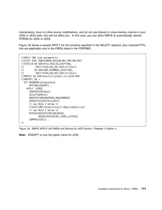 maintenance, have no inline source modifications, and do not use shared or cross-memory macros in your
JES2 or JES3 exits, this will not affect you. In this case, you can allow SMP/E to automatically resolve
IFREQs for JES2 or JES3.

Figure 34 shows a sample APPLY for the functions specified in the SELECT operand, plus received PTFs
that are applicable only to the FMIDs listed in the FORFMID.


 //APPLY JOB <job parameters>
 //STEP1 EXEC PGM=GIMSMP,REGION= M,TIME=NOLIMIT
 //STEPLIB DD DSN=SYS1.MIGLIB,DISP=SHR,
 //          UNIT=SYSALLDA,VOL=SER=v1r13vol1
 //         DD DSN=ASM.SASMMOD1,DISP=SHR,
 //          UNIT=SYSALLDA,VOL=SER=v1r13vol1
 //SMPCSI DD DSN=zosv1r13.global.csi,DISP=SHR
 //SMPCNTL DD ᑍ
    SET BOUNDARY(targetzone)
        OPTIONS(ZOSOPT) .
      APPLY XZREQ
        FORFMID(ZR13W1n)
        SELECT(WAVE1n)
        GROUPEXTEND(NOAPARS,NOUSERMODS)
        SOURCEID(ZOSV1R13,RSUᑍ)
        /ᑍ see Note 2 below ᑍ/
        FIXCAT(IBM.ProductInstall-RequiredService)
        /ᑍ see Note 2 below ᑍ/
        BYPASS(HOLDSYSTEM,HOLDUSER,
               HOLDCLASS(UCLREL,ERREL,HIPER))
        COMPRESS(ALL) .
 /ᑍ

Figure 34. SMP/E APPLY (All FMIDs and Service for z/OS Version 1 Release 13 Wave 1)

Note: ZOSOPT is now the option name for z/OS.




                                                                   Installation Instructions for Wave 1 FMIDs   111
 