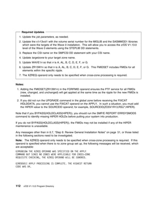 Required Updates
  1. Update the job parameters, as needed.
  2. Update the v1r13vol1 with the volume serial number for the MIGLIB and the SASMMOD1 libraries
     which were the targets of the Wave 0 installation. This will allow you to access the z/OS V1.13.0
     level of the Wave 0 elements using the STEPLIB DD statements.
  3. Replace the CSI name on the SMPCSI DD statement with your CSI name.
  4. Update targetzone to your target zone name.
  5. Update WAVE1n so that n is A, AL, B, C, D, E, F, or G.
  6. Update ZR13W1n so that n is A, AL, B, C, D, E, F, or G. This FMIDSET includes FMIDs for all
     elements within the specific ripple.
  7. The XZREQ operand only needs to be specified when cross-zone processing is required.


Notes:
 1. Adding the FMIDSET(ZR13W1n) in the FORFMID operand ensures the PTF service for all FMIDs
    (new, changed, and unchanged) will get applied at the same time as the ripple for the new FMIDs is
    installed.
 2. If you did not run the UPGRADE command in the global zone before receiving the FIXCAT
    HOLDDATA, you cannot use the FIXCAT operand on the APPLY. In such a situation, you must add
    the HIPER value to the SOURCEID operand; for example, SOURCEID(ZOSV1R13,RSU*,HIPER).

Note that if you BYPASS(HOLDCLASS(HIPER)), you should run the SMP/E REPORT ERRSYSMODS
command to identify missing HIPER HOLDs before putting your system into production.

If you do not BYPASS(HOLDCLASS(HIPER)), the FMIDs may not be installed if any of the HIPER
maintenance is unavailable.

Any messages other than in 6.7, “Step 6: Review General Installation Notes” on page 51, or those listed
in the following sections need to be investigated.
Note: The XZREQ operand only needs to be specified when cross-zone processing is required. If this
operand is specified when there is no zone group set up, the following messages will be received, which
are acceptable:
GIM5 81 W THE XZREQ OPERAND WAS SPECIFIED ON THE APPLY
COMMAND BUT SINCE NO ZONES WERE APPLICABLE FOR CROSS-ZONE
REQUISITE CHECKING, THE XZREQ OPERAND WILL BE IGNORED.

GIM2 5 1I APPLY PROCESSING IS COMPLETE. THE HIGHEST RETURN
CODE WAS 4.




112    z/OS V1.13.0 Program Directory
 
