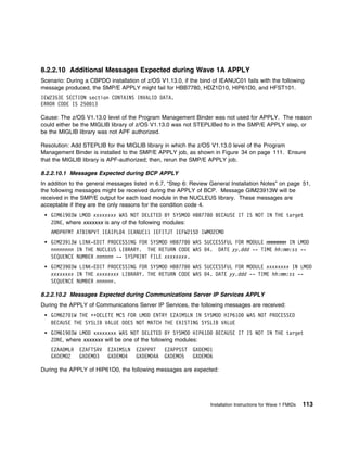 8.2.2.10 Additional Messages Expected during Wave 1A APPLY
Scenario: During a CBPDO installation of z/OS V1.13.0, if the bind of IEANUC01 fails with the following
message produced, the SMP/E APPLY might fail for HBB7780, HDZ1D10, HIP61D0, and HFST101.
IEW2353E SECTION section CONTAINS INVALID DATA.
ERROR CODE IS 25 13

Cause: The z/OS V1.13.0 level of the Program Management Binder was not used for APPLY. The reason
could either be the MIGLIB library of z/OS V1.13.0 was not STEPLIBed to in the SMP/E APPLY step, or
be the MIGLIB library was not APF authorized.

Resolution: Add STEPLIB for the MIGLIB library in which the z/OS V1.13.0 level of the Program
Management Binder is installed to the SMP/E APPLY job, as shown in Figure 34 on page 111. Ensure
that the MIGLIB library is APF-authorized; then, rerun the SMP/E APPLY job.

8.2.2.10.1 Messages Expected during BCP APPLY
In addition to the general messages listed in 6.7, “Step 6: Review General Installation Notes” on page 51,
the following messages might be received during the APPLY of BCP. Message GIM23913W will be
received in the SMP/E output for each load module in the NUCLEUS library. These messages are
acceptable if they are the only reasons for the condition code 4.
    GIM619 3W LMOD xxxxxxxx WAS NOT DELETED BY SYSMOD HBB778         BECAUSE IT IS NOT IN THE target
    ZONE, where xxxxxxx is any of the following modules:
    AMDPRFMT ATBINPVT IEAIPL 4 IEANUC11 IEFITJT IEFW21SD IWMO2CMD
    GIM23913W LINK-EDIT PROCESSING FOR SYSMOD HBB778 WAS SUCCESSFUL FOR MODULE mmmmmmm IN LMOD
    nnnnnnnn IN THE NUCLEUS LIBRARY. THE RETURN CODE WAS 4. DATE yy.ddd -- TIME hh:mm:ss --
    SEQUENCE NUMBER nnnnnn -- SYSPRINT FILE xxxxxxxx.
    GIM239 3W LINK-EDIT PROCESSING FOR SYSMOD HBB778 WAS SUCCESSFUL FOR MODULE xxxxxxxx IN LMOD
    xxxxxxxx IN THE xxxxxxxx LIBRARY. THE RETURN CODE WAS 4. DATE yy.ddd -- TIME hh:mm:ss --
    SEQUENCE NUMBER nnnnnn.

8.2.2.10.2 Messages Expected during Communications Server IP Services APPLY
During the APPLY of Communications Server IP Services, the following messages are received:
    GIM627 1W THE ++DELETE MCS FOR LMOD ENTRY EZAIMSLN IN SYSMOD HIP61D            WAS NOT PROCESSED
    BECAUSE THE SYSLIB VALUE DOES NOT MATCH THE EXISTING SYSLIB VALUE
    GIM619 3W LMOD xxxxxxxx WAS NOT DELETED BY SYSMOD HIP61D         BECAUSE IT IS NOT IN THE target
    ZONE, where xxxxxxx will be one of the following modules:
    EZAADMLR   EZAFTSRV   EZAIMSLN   EZAPPRT    EZAPPSST   GXDEMO1
    GXDEMO2    GXDEMO3    GXDEMO4    GXDEMO4A   GXDEMO5    GXDEMO6

During the APPLY of HIP61D0, the following messages are expected:




                                                                  Installation Instructions for Wave 1 FMIDs   113
 