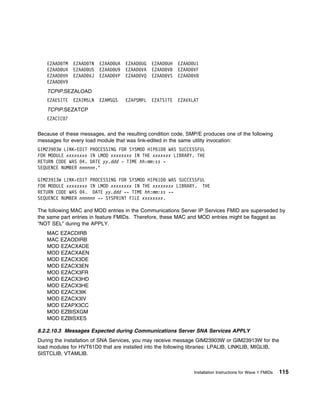 EZAAD   TM   EZAAD TN   EZAAD UA   EZAAD UG   EZAAD UH   EZAAD U1
   EZAAD   U4   EZAAD U5   EZAAD U9   EZAAD VA   EZAAD VB   EZAAD VF
   EZAAD   VH   EZAAD VJ   EZAAD VP   EZAAD VQ   EZAAD VS   EZAAD V8
   EZAAD   V9
   TCPIP.SEZALOAD
   EZAESITE     EZAIMSLN   EZAMSGS    EZAPSMPL   EZATSITE   EZAVXLAT
   TCPIP.SEZATCP
   EZACIC 7

Because of these messages, and the resulting condition code, SMP/E produces one of the following
messages for every load module that was link-edited in the same utility invocation:
GIM239 3W LINK-EDIT PROCESSING FOR SYSMOD HIP61D WAS SUCCESSFUL
FOR MODULE xxxxxxxx IN LMOD xxxxxxxx IN THE xxxxxxx LIBRARY. THE
RETURN CODE WAS 4. DATE yy.ddd - TIME hh:mm:ss -
SEQUENCE NUMBER nnnnnn."

GIM23913W LINK-EDIT PROCESSING FOR SYSMOD HIP61D WAS SUCCESSFUL
FOR MODULE xxxxxxxx IN LMOD xxxxxxxx IN THE xxxxxxxx LIBRARY. THE
RETURN CODE WAS 4. DATE yy.ddd -- TIME hh:mm:ss --
SEQUENCE NUMBER nnnnnn -- SYSPRINT FILE xxxxxxxx.

The following MAC and MOD entries in the Communications Server IP Services FMID are superseded by
the same part entries in feature FMIDs. Therefore, these MAC and MOD entries might be flagged as
“NOT SEL” during the APPLY.
   MAC EZACDIRB
   MAC EZAODIRB
   MOD EZACXADE
   MOD EZACXAEN
   MOD EZACX3DE
   MOD EZACX3EN
   MOD EZACX3FR
   MOD EZACX3HD
   MOD EZACX3HE
   MOD EZACX3IK
   MOD EZACX3IV
   MOD EZAPX3CC
   MOD EZBISXGM
   MOD EZBISXES

8.2.2.10.3 Messages Expected during Communications Server SNA Services APPLY
During the installation of SNA Services, you may receive message GIM23903W or GIM23913W for the
load modules for HVT61D0 that are installed into the following libraries: LPALIB, LINKLIB, MIGLIB,
SISTCLIB, VTAMLIB.


                                                                  Installation Instructions for Wave 1 FMIDs   115
 