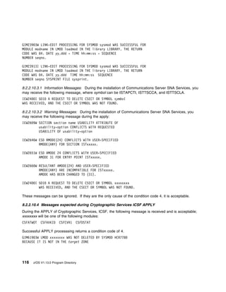 GIM239 3W LINK-EDIT PROCESSING FOR SYSMOD sysmod WAS SUCCESSFUL FOR
MODULE modname IN LMOD loadmod IN THE library LIBRARY. THE RETURN
CODE WAS 4. DATE yy.ddd - TIME hh:mm:ss - SEQUENCE
NUMBER seqno.

GIM23913I LINK-EDIT PROCESSING FOR SYSMOD sysmod WAS SUCCESSFUL FOR
MODULE modname IN LMOD loadmod IN THE library LIBRARY. THE RETURN
CODE WAS 4. DATE yy.ddd TIME hh:mm:ss SEQUENCE
NUMBER seqno SYSPRINT FILE sysprint.

8.2.2.10.3.1 Information Messages: During the installation of Communications Server SNA Services, you
may receive the following message, where symbol can be ISTAPCTI, ISTTSCCA, and ISTTSCLA.
IEW24 I 5D1 A REQUEST TO DELETE CSECT OR SYMBOL symbol
WAS RECEIVED, AND THE CSECT OR SYMBOL WAS NOT FOUND.

8.2.2.10.3.2 Warning Messages: During the installation of Communications Server SNA Services, you
may receive the following message during the apply:
IEW26 9W SECTION section name USABILITY ATTRIBUTE OF
         usability-option CONFLICTS WITH REQUESTED
         USABILITY OF usability-option

IEW2646W ESD RMODE(24) CONFLICTS WITH USER-SPECIFIED
         RMODE(ANY) FOR SECTION ISTxxxxx.

IEW2651W ESD AMODE 24 CONFLICTS WITH USER-SPECIFIED
         AMODE 31 FOR ENTRY POINT ISTxxxxx.

IEW266 W RESULTANT AMODE(24) AND USER-SPECIFIED
         RMODE(ANY) ARE INCOMPATIBLE FOR ISTxxxxx.
         AMODE HAS BEEN CHANGED TO (31).

IEW24    I 5D1 A REQUEST TO DELETE CSECT OR SYMBOL xxxxxxxx
           WAS RECEIVED, AND THE CSECT OR SYMBOL WAS NOT FOUND.

These messages can be ignored. If they are the only cause of the condition code 4, it is acceptable.

8.2.2.10.4 Messages expected during Cryptographic Services ICSF APPLY
During the APPLY of Cryptographic Services, ICSF, the following message is received and is acceptable;
xxxxxxxx will be one of the following modules:
CSFATWOT     CSFAVKID     CSFCVR1    CSFDSTAT

Successful APPLY processsing returns a condition code of 4.
GIM619 3W LMOD xxxxxxxx WAS NOT DELETED BY SYSMOD HCR778
BECAUSE IT IS NOT IN THE target ZONE




116     z/OS V1.13.0 Program Directory
 