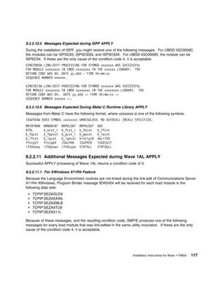 8.2.2.10.5 Messages Expected during ISPF APPLY
During the installation of ISPF, you might receive one of the following messages. For LMOD IGC0009C,
the modules can be ISPSC93, ISPSC93Q, and ISPSC93X. For LMOD IGC0009D, the module can be
ISPSC94. If these are the only cause of the condition code 4, it is acceptable.
GIM239 3W LINK-EDIT PROCESSING FOR SYSMOD xxxxxxx WAS SUCCESSFUL
FOR MODULE xxxxxxxx IN LMOD xxxxxxxx IN THE xxxxxx LIBRARY. THE
RETURN CODE WAS 4. DATE yy.ddd - TIME hh:mm:ss
SEQUENCE NUMBER nnnnnn.

GIM23913W LINK-EDIT PROCESSING FOR SYSMOD xxxxxxx WAS SUCCESSFUL
FOR MODULE xxxxxxxx IN LMOD xxxxxxxx IN THE xxxxxxxx LIBRARY. THE
RETURN CODE WAS 4. DATE yy.ddd -- TIME hh:mm:ss --
SEQUENCE NUMBER xxxxxx --.

8.2.2.10.6 Messages Expected During Metal C Runtime Library APPLY
Messages from Metal C have the following format, where xxxxxxxx is one of the following symbols.
IEW2454W 92 3 SYMBOL xxxxxxxx UNRESOLVED. NO AUTOCALL (NCAL) SPECIFIED.
@@INTNAN   @@NANINT   @@PHLOAT   @@PHLOUT   ABS
ATOL       b_ecvt_i   b_fcvt_i   b_fecvt    b_ffcvt
b_fgcvt    b_fgecvt   b_gcvt_i   b_gecvt    b_lecvt
b_lfcvt    b_lgcvt    b_lgecvt   bintlg1    deci754
frstg31    frstg64    ISALPHA    ISUPPER    ISXDIGIT
i754nanp   i754pnan   i754type   STRTOLL    STRTOULL

8.2.2.11 Additional Messages Expected during Wave 1AL APPLY
Successful APPLY processing of Wave 1AL returns a condition code of 0.

8.2.2.11.1 For XWindows X11R4 Feature
Because the Language Environment routines are not linked during the link-edit of Communications Server
X11R4 XWindows, Program Binder message IEW2454 will be received for each load module in the
following data sets:
    TCPIP.SEZAOLDX
    TCPIP.SEZAXAWL
    TCPIP.SEZAXMLB
    TCPIP.SEZAXTLB
    TCPIP.SEZAX11L

Because of these messages, and the resulting condition code, SMP/E produces one of the following
messages for every load module that was link-edited in the same utility invocation. If these are the only
cause of the condition code 4, it is acceptable.




                                                                   Installation Instructions for Wave 1 FMIDs   117
 