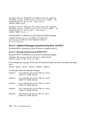 GIM239 3W LINK-EDIT PROCESSING FOR SYSMOD JIP61DX WAS SUCCESSFUL
FOR MODULE xxxxxxxx IN LMOD xxxxxxxx IN THE xxxxxx LIBRARY. THE
RETURN CODE WAS 4. DATE yy.ddd - TIME hh:mm:ss
SEQUENCE NUMBER nnnnnn.

GIM23913W LINK-EDIT PROCESSING FOR SYSMOD JIP61DX WAS SUCCESSFUL
FOR MODULE xxxxxxxx IN LMOD xxxxxxxx IN THE xxxxxxxx LIBRARY. THE
RETURN CODE WAS 4. DATE yy.ddd -- TIME hh:mm:ss --
SEQUENCE NUMBER nnnnnn --."

During the APPLY of JIP61DX you may receive the following message:
IEW26 9W SECTION section name USABILITY ATTRIBUTE OF
usability-option CONFLICTS WITH REQUESTED USABILITY
OF usability-option.

8.2.2.12 Additional Messages Expected during Wave 1B APPLY
Successful APPLY processing of Wave 1B returns a condition code of 4.

8.2.2.12.1 Messages Expected during DFSMS APPLY
During the APPLY of DFSMS you may receive the following messages.
GIM619 3W LMOD yyyyyyyy WAS NOT DELETED BY SYSMOD HDZ1D1
BECAUSE yyyyyyyy IS NOT IN THE xxxx ZONE

In the message text, yyyyyyyy will be one of the following modules and xxxx is the name of the target
zone.
ARCZCUC   ARCZDLC    ARCZPUT     EDGCXTRC   EMODVOL1   OMODVOL1

You may also receive the following messages:
GIM632 1I     ALIAS DWW1RPCP WAS DELETED FROM THE LPALIB
              LIBRARY BY SYSMOD HDZ1D1 .

GIM632 1I     ALIAS DWW1RARR WAS DELETED FROM THE LPALIB
              LIBRARY BY SYSMOD HDZ1D1 .

GIM632 1I     ALIAS IDABLARR WAS DELETED FROM THE LPALIB
              LIBRARY BY SYSMOD HDZ1D1 .

GIM632 1I     ALIAS IDABLVBB WAS DELETED FROM THE LPALIB
              LIBRARY BY SYSMOD HDZ1D1 .

GIM632 1I     LMOD IDA 19BL WAS DELETED FROM THE LPALIB
              LIBRARY BY SYSMOD HDZ1D1 .




118   z/OS V1.13.0 Program Directory
 