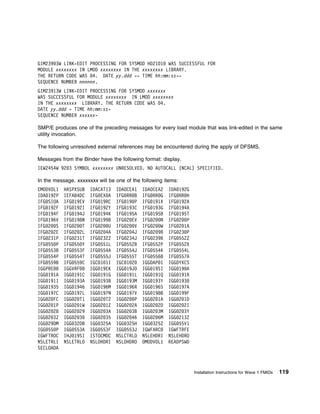 GIM239 3W LINK-EDIT PROCESSING FOR SYSMOD HDZ1D1 WAS SUCCESSFUL FOR
MODULE xxxxxxxx IN LMOD xxxxxxxx IN THE xxxxxxxx LIBRARY.
THE RETURN CODE WAS 4. DATE yy.ddd -- TIME hh:mm:ss--
SEQUENCE NUMBER nnnnnn.
GIM23913W LINK-EDIT PROCESSING FOR SYSMOD xxxxxxx
WAS SUCCESSFUL FOR MODULE xxxxxxxx IN LMOD xxxxxxxx
IN THE xxxxxxxx LIBRARY. THE RETURN CODE WAS 4.
DATE yy.ddd - TIME hh:mm:ss-
SEQUENCE NUMBER xxxxxx-

SMP/E produces one of the preceding messages for every load module that was link-edited in the same
utility invocation.

The following unresolved external references may be encountered during the apply of DFSMS.

Messages from the Binder have the following format: display.
IEW2454W 92 3 SYMBOL xxxxxxxx UNRESOLVED. NO AUTOCALL (NCAL) SPECIFIED.

In the message, xxxxxxxx will be one of the following items:
EMODVOL1   HASPXSUB   IDACAT13   IDAOCEA1   IDAOCEA2   IDA 192G
IDA 192P   IEFAB4DC   IFG EX A   IFG RR B   IFG RR G   IFG RR H
IFG SIOA   IFG 19EV   IFG 19RC   IFG 19 P   IFG 191X   IFG 192A
IFG 192F   IFG 192I   IFG 192Y   IFG 193C   IFG 193G   IFG 194A
IFG 194F   IFG 194J   IFG 194K   IFG 195A   IFG 195B   IFG 195T
IFG 196V   IFG 198N   IFG 199B   IFG 2 EV   IFG 2 N    IFG 2 P
IFG 2 S    IFG 2 T    IFG 2 U    IFG 2 V    IFG 2 W    IFG 2 1A
IFG 2 2E   IFG 2 2L   IFG 2 4A   IFG 2 4J   IFG 2 9B   IFG 23 P
IFG 231P   IFG 231T   IFG 232Z   IFG 234J   IFG 239B   IFG 55ZZ
IFG 55 P   IFG 55 Y   IFG 551L   IFG 552B   IFG 552P   IFG 552X
IFG 553B   IFG 553F   IFG 554A   IFG 554J   IFG 554K   IFG 554L
IFG 554P   IFG 554T   IFG 555J   IFG 555T   IFG 556B   IFG 557A
IFG 559B   IFG 559C   IGC 1 1I   IGC 1 2    IGGDAP 1   IGGDYXCS
IGGPRE     IGGVRF     IGG 19EK   IGG 19JD   IGG 19SI   IGG 19 A
IGG 191A   IGG 191C   IGG 191G   IGG 191L   IGG 191Q   IGG 191R
IGG 1911   IGG 193A   IGG 193B   IGG 193M   IGG 193Y   IGG 193
IGG 1935   IGG 1946   IGG 196M   IGG 196R   IGG 196S   IGG 197A
IGG 197C   IGG 197L   IGG 197N   IGG 197V   IGG 198B   IGG 199F
IGG 2 FC   IGG 2 T1   IGG 2 T2   IGG 2 P    IGG 2 1A   IGG 2 1D
IGG 2 1P   IGG 2 1W   IGG 2 1Z   IGG 2 2A   IGG 2 2D   IGG 2 2I
IGG 2 28   IGG 2 29   IGG 2 3A   IGG 2 3B   IGG 2 3M   IGG 2 3Y
IGG 2 3Z   IGG 2 3    IGG 2 35   IGG 2 46   IGG 2 6M   IGG 213Z
IGG 29DM   IGG 32DB   IGG 325A   IGG 325H   IGG 325Z   IGG 55V1
IGG 55 P   IGG 553A   IGG 553F   IGG 553J   IGWFARC    IGWFTRFE
IGWFTROC   IHJ 19SI   ISTOCMDC   NSLCTRLO   NSLEHDRI   NSLEHDRO
NSLETRLI   NSLETRLO   NSLOHDRI   NSLOHDRO   OMODVOL1   READPSWD
SECLOADA



                                                                  Installation Instructions for Wave 1 FMIDs   119
 