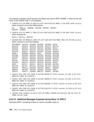 The following messages may be ignored if the Binder was used to APPLY DFSMS. If these are the only
cause of the condition code 4, it is acceptable.
   IEW2651W 511C ESD AMODE 24 CONFLICTS WITH USER-SPECIFIED AMODE 31 FOR ENTRY POINT xxxxxxxx,
   where xxxxxxxx is one of the following items:
   ABA         ADRRELVL     ARCABAMA   CBRICONN   CBROPDDT   CBROPMLT
   CBRTRFMT    IGX   24
   IEW2651W 511C ESD AMODE 31 CONFLICTS WITH USER-SPECIFIED AMODE 24 FOR ENTRY POINT xxxxxxxx,
   where xxxxxxxx are:
   ARCFAIL    ARCFAIL2     ARCGIVER
   IEW2646W 4B 7 ESD RMODE(24) CONFLICTS WITH USER-SPECIFIED RMODE (ANY) FOR SECTION xxxxxxxx,
   where xxxxxxxx is one of the following:
   $PRIV    1      ARCASTAI     ARCAZMGS   ARCAZMGT   ARCAZMSG   ARCCBS
   ARCCBSLB        ARCCOPYX     ARCCOP78   ARCCPCDT   ARCCPYPT   ARCCSTAI
   ARCDECDH        ARCDSTAI     ARCDTOBJ   ARCDTSRC   ARCENCDH   ARCESD
   ARCESDLB        ARCESTAE     ARCESTAI   ARCETOBJ   ARCETSRC   ARCFAILL
   ARCFAILM        ARCGCPU      ARCGSTAI   ARCLANIT   ARCLANLB   ARCMINST
   ARCMSG          ARCMSGLB     ARCMSTAI   ARCNC      ARCPCABK   ARCPCADS
   ARCPCADV        ARCPCARV     ARCPCAUD   ARCPCAUT   ARCPCBEG   ARCPCCOM
   ARCPCDEF        ARCPCDIS     ARCPCDLV   ARCPCEBV   ARCPCEMD   ARCPCEND
   ARCPCFC         ARCPCFVL     ARCPCHLD   ARCPCLMC   ARCPCMIG   ARCPCOIF
   ARCPCON         ARCPCPAT     ARCPCRCY   ARCPCRES   ARCPCRPT   ARCPCRST
   ARCPCRTN        ARCPCSET     ARCPCSTP   ARCPCSTR   ARCPCSWI   ARCPDA
   ARCPPL          ARCPPL1      ARCPPL2    ARCSELTV   ARCTCMIG   ARCTCRES
   ARCTVPRM        ARCTVSV      ARCXSTAI   ARCYSCAN   ARCYSTAI   ARCZPVLD
   CBRHCLDL        CBRHCLLU     CBRHCLMK   CBRHTBSV   CBRKHLI    CBROPDDT
   CBROPMLT        CBRTRDEF     CBRTRFMT   CBRTRRCD   CBRTRSSM   DSNHLI
   IGDACTPT        IGDACTTT     IGX   24   OAMUTPCL   OSREQPCL   XSDTABLE
   IEW2635I 4B34 THREE BYTE ADCON IN SECTION ARCRPDS AT OFFSET nnnnnnnn IN CLASS B_TEXT WITH
   RMODE=ANY CANNOT BE RELOCATED.
   IEW2635I 4B34 THREE BYTE ADCON IN SECTION EDGMVSM AT OFFSET nnnnnnnn IN CLASS B_TEXT WITH
   RMODE=ANY CANNOT BE RELOCATED.
   IEW2635I 4B34 THREE BYTE ADCON IN SECTION GDEMCBOP AT OFFSET nnnnnnnn IN CLASS B_TEXT WITH
   RMODE=ANY CANNOT BE RELOCATED.
   IEW2635I 4B34 THREE BYTE ADCON IN SECTION GSLEXT3          AT OFFSET nnnnnnnn IN CLASS B_TEXT WITH
   RMODE=ANY CANNOT BE RELOCATED.
   IEW24 I 5D1 A REQUEST TO DELETE CSECT OR SYMBOL IFGDEBCK WAS RECEIVED, AND THE CSECT OR
   SYMBOL WAS NOT FOUND

8.2.2.13 Additional Messages Expected during Wave 1C APPLY
Successful APPLY processing of Wave 1C returns a condition code of 4.



120   z/OS V1.13.0 Program Directory
 