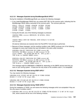 8.2.2.13.1 Messages Expected during BookManager/Build APPLY
During the installation of BookManager/Build, you receive the following messages:
    If you install BookManager READ first, you receive NOT SEL for the common parts, indicating that the
    BookManager READ retains ownership of the common parts. The common parts are:
    EOYALLC   EOYALLC2   EOYBOOK   EOYBKIND   EOYINDEX   EOYINDX
    EOYPARM   EOY@PRIM   EIJBPOR   EIJCFRE    EIJDANI    EIJDUTC
    EIJENGL   EIJFREN    EIJGERM   EIJITAL    EIJNORW    EIJPORT
    EIJSPAN   EIJSWED    EIJUKEN
    During the link-edit, one of the following messages is produced:
    IEW2454W SYMBOL xxxxxxxx UNRESOLVED. NO AUTOCALL (NCAL)
    SPECIFIED.

    IEW265 I MODULE ENTRY NOT PROVIDED. ENTRY DEFAULTS TO SECTION
    section-name.
    All external references are resolved when the Post-APPLY link-edit step is performed.
    Because of these messages, and the resulting condition code, SMP/E produces one of the following
    messages for every load module that was link-edited in the same utility invocation:
    GIM239 3W LINK-EDIT PROCESSING FOR SYSMOD xxxxxxx WAS
    SUCCESSFUL FOR MODULE xxxxxxxx IN LMOD xxxxxxxx IN THE
    xxxxxx LIBRARY. THE RETURN CODE WAS 4. DATE yy.ddd --
    TIME hh:mm.:ss SEQUENCE NUMBER nnnnnn.

    GIM23913W LINK-EDIT PROCESSING FOR SYSMOD xxxxxxx WAS
    SUCCESSFUL FOR MODULE xxxxxxxx IN LMOD xxxxxxxx IN THE
    xxxxxxxx LIBRARY. THE RETURN CODE WAS 4. DATE yy.ddd --
    TIME hh:mm:ss -- SEQUENCE NUMBER xxxxxx --.
    This message might be GIM23903I or GIM23913I, depending on the SMP/E service level that you
    have on your driving system. If these are the only cause of the condition code 4, it is acceptable.

8.2.2.13.2 Messages Expected during EREP APPLY
You may receive the following messages.
GIM619 3W ALIAS IFCC9221 WAS NOT DELETED BY SYSMOD EER35
BECAUSE IT IS NOT IN THE target ZONE.

GIM619 3W LMOD IFCILG 4 WAS NOT DELETED BY SYSMOD EER35
BECAUSE IT IS NOT IN THE target ZONE.

8.2.2.13.3 Messages Expected during TSO/E APPLY
During the installation of TSO/E, you will receive the following messages which are acceptable if they are
the only cause of condition code 4.
    GIM619 3W LMOD xxxxxxxx WAS NOT DELETED BY SYSMOD HTE778           BECAUSE IT IS NOT IN THE target
    ZONE, where xxxxxxx will be one of the following modules

                                                                   Installation Instructions for Wave 1 FMIDs   121
 
