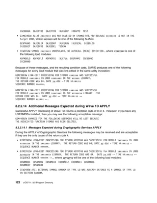 IGC    6A   IKJEFT 2     IKJEFT 9   IKJEGDRP   IRXAPPC    TEST
   GIM619 3W ALIAS xxxxxxxx WAS NOT DELETED BY SYSMOD HTE778 BECAUSE xxxxxxxx IS NOT IN THE
   target ZONE, where xxxxxxx will be one of the following ALIASs:
   GENTRANS    IKJEFLIA     IKJEGDRP   IKJEGRUN   IKJEGCAL    IKJEGLOD
   IKJEGGET    IKJEGFRE     IKJEGDEL   TSOENV
   IEW2454W SYMBOL xxxxxxxx UNRESOLVED. NO AUTOCALL (NCAL) SPECIFIED., where xxxxxxxx is one of
   the following load modules:
   ADFMDOLD    ADFMDFLT     ADFMDF 1   IKJEFLA    CHSFVMPC   IGC    9C
   IGC   9D

Because of these messages, and the resulting condition code, SMP/E produces one of the following
messages for every load module that was link-edited in the same utility invocation:
GIM239 3W LINK-EDIT PROCESSING FOR SYSMOD xxxxxxx WAS SUCCESSFUL
FOR MODULE xxxxxxxx IN LMOD xxxxxxxx IN THE xxxxxx LIBRARY.
THE RETURN CODE WAS 4. DATE yy.ddd - TIME hh:mm:ss
SEQUENCE NUMBER nnnnnn.

GIM23913W LINK-EDIT PROCESSING FOR SYSMOD xxxxxxx WAS SUCCESSFUL
FOR MODULE xxxxxxxx IN LMOD xxxxxxxx IN THE xxxxxxxx LIBRARY. THE
RETURN CODE WAS 4. DATE yy.ddd -- TIME hh:mm:ss --
SEQUENCE NUMBER xxxxxx --.

8.2.2.14 Additional Messages Expected during Wave 1D APPLY
Successful APPLY processing of Wave 1D returns a condition code of 0 or 4. However, if you have any
USERMODs installed, then you may see the following acceptable message:
GIM445 2W CHANGES FOR THE FOLLOWING USERMODS WILL BE LOST BECAUSE
THE ASSOCIATED FUNCTION SYSMOD HAS BEEN DELETED.

8.2.2.14.1 Messages Expected during Cryptographic Services APPLY
During the APPLY of Cryptographic Services the following messages may be received and are acceptable
if they are the only cause of the return code 4.
   GIM239 3W LINK-EDIT PROCESSING FOR SYSMOD HCRY74 WAS SUCCESSFUL FOR MODULE xxxxxxxx IN LMOD
   xxxxxxxx IN THE xxxxxxx LIBRARY. THE RETURN CODE WAS 4. DATE yy.ddd - TIME hh:mm:ss -
   SEQUENCE NUMBER nnnnnn.
   GIM23913W LINK-EDIT PROCESSING FOR SYSMOD HCRY74 WAS SUCCESSFUL for MODULE xxxxxxxx IN LMOD
   yyyyyyyy IN THE xxxxxxxx LIBRARY. THE RETURN CODE WAS 4. DATE yy.ddd -- TIME hh:mm:ss --
   SEQUENCE NUMBER nnnnnn --., where yyyyyyyy will be one of the following load modules:
   CDSNM 1     CDSNM 9      CDSNM 1    CDSNM 12   CDSNM 13    CDSNM 36
   CDSNM 37    CDSNM 38
   IEW248 W A711 EXTERNAL SYMBOL RANDOM OF TYPE LD WAS ALREADY DEFINED AS A SYMBOL OF TYPE LD
   IN SECTION RANDOM.


122   z/OS V1.13.0 Program Directory
 
