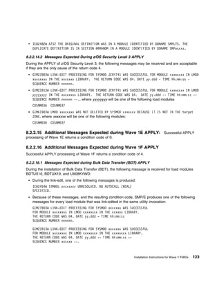 IEW2482W A712 THE ORIGINAL DEFINITION WAS IN A MODULE IDENTIFIED BY DDNAME SMPLTS. THE
    DUPLICATE DEFINITION IS IN SECTION @@RANDM IN A MODULE IDENTIFIED BY DDNAME SMPxxxxx.

8.2.2.14.2 Messages Expected During z/OS Security Level 3 APPLY
During the APPLY of z/OS Security Level 3, the following messages may be received and are acceptable
if they are the only cause of the return code 4.
    GIM239 3W LINK-EDIT PROCESSING FOR SYSMOD JCRY741 WAS SUCCESSFUL FOR MODULE xxxxxxxx IN LMOD
    xxxxxxxx IN THE xxxxxxx LIBRARY. THE RETURN CODE WAS 4. DATE yy.ddd - TIME hh:mm:ss -
    SEQUENCE NUMBER nnnnnn.
    GIM23913W LINK-EDIT PROCESSING FOR SYSMOD JCRY741 WAS SUCCESSFUL FOR MODULE xxxxxxxx IN LMOD
    yyyyyyyy IN THE xxxxxxxx LIBRARY. THE RETURN CODE WAS 4. DATE yy.ddd -- TIME hh:mm:ss --
    SEQUENCE NUMBER nnnnnn --., where yyyyyyyy will be one of the following load modules
    CDSNM 36   CDSNM 37
    GIM619 3W LMOD xxxxxxxx WAS NOT DELETED BY SYSMOD xxxxxxx BECAUSE IT IS NOT IN THE target
    ZONE, where xxxxxxx will be one of the following modules:
    CDSNM 36   CDSNM 37

8.2.2.15 Additional Messages Expected during Wave 1E APPLY: Successful APPLY
processing of Wave 1E returns a condition code of 0.

8.2.2.16 Additional Messages Expected during Wave 1F APPLY
Successful APPLY processing of Wave 1F returns a condition code of 4.

8.2.2.16.1 Messages Expected during Bulk Data Transfer (BDT) APPLY
During the installation of Bulk Data Transfer (BDT), the following message is received for load modules
BDTUX10, BDTUX19, and UX08KYWD:
    During the link-edit, one of the following messages is produced:
    IEW2454W SYMBOL xxxxxxxx UNRESOLVED. NO AUTOCALL (NCAL)
    SPECIFIED.
    Because of these messages, and the resulting condition code, SMP/E produces one of the following
    messages for every load module that was link-edited in the same utility invocation:
    GIM239 3W LINK-EDIT PROCESSING FOR SYSMOD xxxxxxx WAS SUCCESSFUL
    FOR MODULE xxxxxxxx IN LMOD xxxxxxxx IN THE xxxxxx LIBRARY.
    THE RETURN CODE WAS 4. DATE yy.ddd - TIME hh:mm:ss
    SEQUENCE NUMBER nnnnnn.

    GIM23913W LINK-EDIT PROCESSING FOR SYSMOD xxxxxxx WAS SUCCESSFUL
    FOR MODULE xxxxxxxx IN LMOD xxxxxxxx IN THE xxxxxxxx LIBRARY.
    THE RETURN CODE WAS 4. DATE yy.ddd -- TIME hh:mm:ss --
    SEQUENCE NUMBER xxxxxx --.



                                                                   Installation Instructions for Wave 1 FMIDs   123
 