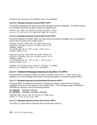 If these are the only cause of the condition code 4, it is acceptable.

8.2.2.16.2 Messages Expected during DFSORT APPLY
The following message can be ignored; any other messages should be investigated. The Binder produces
this message during steps that store modules into target libraries:
IEW2635I 4B34 THREE BYTE ADCON IN SECTION ICEXPUB AT OFFSET
xxxxxxxx IN CLASS B_TEXT WITH RMODE=ANY CANNOT BE RELOCATED.

8.2.2.16.3 Messages Expected during HLASM Toolkit APPLY
During the installation of HLASM Toolkit, you might receive the following messages; they are acceptable if
they are the only cause of the condition code 4:
IM239 3W LINK-EDIT PROCESSING FOR SYSMOD JMQ416A WAS
SUCCESSFUL FOR MODULE xxxxxxxx IN LMOD xxxxxxx IN THE
SASMMOD2 LIBRARY.
THE RETURN CODE WAS 4. DATE yy.ddd - TIME hh:mm:ss
SEQUENCE NUMBER nnnnnn.

GIM23913W LINK-EDIT PROCESSING FOR SYSMOD JMQ416A WAS
SUCCESSFUL FOR MODULE xxxxxxxx IN LMOD xxxxxxxx IN THE
SASMMOD2 LIBRARY.
THE RETURN CODE WAS 4. DATE yy.ddd -- TIME hh:mm:ss --
SEQUENCE NUMBER xxxxxx --.

IEW26 9W 51 4 SECTION xxxxxxx USABILITY ATTRIBUTE OF REUSABLE
CONFLICTS WITH REQUESTED USABILITY OF REFRESHABLE.

8.2.2.17 Additional Messages Expected during Wave 1G APPLY
Successful APPLY processing of Wave 1G returns a condition code of 0 or 4. A return code of 4 is
expected if any of the messages documented in the following sections are received during the APPLY.

8.2.2.17.1 Messages Expected during Distributed File Service APPLY
During the APPLY for Distributed File Service, the following messages might be received; they are
acceptable if they are the only reasons for the condition code 4. In the message, yyyyyy is H0H23D0 or
HZFS3D0 and xxxxxxxx is one of the following modules:
For H0H23D0        IOECMINI, IOEGLUE
For HZFS3D0        IOEZM004, IOEZM006, IOEZM007
GIM619 3W LMOD xxxxxxxx WAS NOT DELETED BY SYSMOD yyyyyy
BECAUSE IT IS NOT IN THE target ZONE

8.2.2.17.2 Messages Expected during Library Server APPLY
The APPLY for Library Server completes with an overall return code of 0.




124    z/OS V1.13.0 Program Directory
 