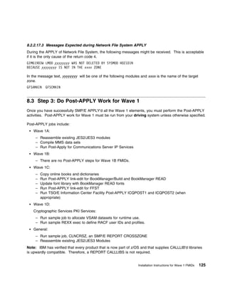 8.2.2.17.3 Messages Expected during Network File System APPLY
During the APPLY of Network File System, the following messages might be received. This is acceptable
if it is the only cause of the return code 4.
GIM619 3W LMOD yyyyyyyy WAS NOT DELETED BY SYSMOD HDZ1D1N
BECAUSE yyyyyyyy IS NOT IN THE xxxx ZONE

In the message text, yyyyyyyy will be one of the following modules and xxxx is the name of the target
zone.
GFSAMAIN   GFSCMAIN


8.3 Step 3: Do Post-APPLY Work for Wave 1
Once you have successfully SMP/E APPLY'd all the Wave 1 elements, you must perform the Post-APPLY
activities. Post-APPLY work for Wave 1 must be run from your driving system unless otherwise specified.

Post-APPLY jobs include:
   Wave 1A:
     – Reassemble existing JES2/JES3 modules
     – Compile MMS data sets
     – Run Post-Apply for Communications Server IP Services
   Wave 1B:
     – There are no Post-APPLY steps for Wave 1B FMIDs.
   Wave 1C:
     –   Copy online books and dictionaries
     –   Run Post-APPLY link-edit for BookManager/Build and BookManager READ
     –   Update font library with BookManager READ fonts
     –   Run Post-APPLY link-edit for FFST
     –   Run TSO/E Information Center Facility Post-APPLY ICQPOST1 and ICQPOST2 (when
         appropriate)
   Wave 1D:
   Cryptographic Services PKI Services:
     – Run sample job to allocate VSAM datasets for runtime use.
     – Run sample REXX exec to define RACF user IDs and profiles.
   General:
     – Run sample job, CLNCRSZ, an SMP/E REPORT CROSSZONE
     – Reassemble existing JES2/JES3 Modules
Note: IBM has verified that every product that is now part of z/OS and that supplies CALLLIB'd libraries
is upwardly compatible. Therefore, a REPORT CALLLIBS is not required.


                                                                  Installation Instructions for Wave 1 FMIDs   125
 