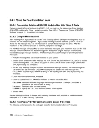 8.3.1 Wave 1A Post-Installation Jobs

8.3.1.1 Reassemble Existing JES2/JES3 Modules Now After Wave 1 Apply
If you are migrating from a level prior to z/OS V1.13.0, you must run the reassembly of your existing
JES2/JES3 modules after Wave 1 apply is complete. See 8.3.7.2, “Reassemble Existing JES2/JES3
Modules” on page 131 for detailed information.

8.3.1.2 Compile MMS Data Sets
After installing BCP, if you choose to use the MVS Message Service (MMS) the message files must be
compiled into run-time message files. If you will be installing additional elements (such as TSO/E or
JES2) into the message files, it is only necessary to compile these message files once. After the
installation of the additional products or elements, compilation can begin.
For the MVS message service (MMS) to handle translated messages, your installation must use the MVS
message compiler to format and install message files that contain English message skeletons and
translated language message skeletons. The following summarizes the steps for providing translated
messages:
    Verify the message files are correctly installed on your system.
    Allocate space for each run-time message file. Edit and run the job in member CNLDEFCL to allocate
    run-time message files. CNLDEFCL is supplied in your SAMPLIB library on the target system after
    APPLY processing has completed.
    Use the MVS message compiler to format the installation message file into a run-time message file.
    Edit and run the job in member CNLCOMP to compile and load the run-time message files.
    CNLCOMP is supplied in your SAMPLIB library on the target system after APPLY processing has
    completed.
    Create installation exit routines, if needed.
    Create or update the SYS1.PARMLIB members to initialize values for MMS:
    CNLLSTxx define the available languages for message translation. A sample CNLLSTXX is
             provided in the SYS1.SAMPLIB library.
    CNLcccxx define the date and time formats.
    CONSOLxx specify the CNLLSTxx member in effect for the system.
    Activate MMS.

See the description of how to activate MMS, creating installation exits, and how to handle translated
messages in z/OS MVS Planning: Operations.

8.3.1.3 Run Post-APPLY for Communications Server IP Services
The following sections describe the post-apply steps for Communications Server IP Services.




126   z/OS V1.13.0 Program Directory
 