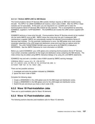 8.3.1.3.1 Perform SMP/E LINK for IMS Module
The Communications Server IP Services IMS sockets interface requires an IMS load module during
link-edit. The APPLY for LMOD EZAIMSLN will receive a return code of 0004. After the APPLY, these
modules are not executable. At this point, you are required to run a postlink job to make the
Communications Server IP Services IMS module be fully resolved. This is accomplished by executing
EZAIMSCZ, supplied in TCPIP.SEZAINST. The EZAIMSCZ job invokes the LINK function supplied with
SMP/E.

EZAIMSCZ performs a cross-zone link-edit. Communications Server IP Services should not be installed
into the same SMP/E zone as IMS. SMP/E tracks this cross-zone link and if subsequent IMS
maintenance is applied, SMP/E can automatically maintain the affected Communications Server IP
Services load modules. For the automatic maintenance to occur, the IMS global zone must contain
zoneindex subentries to the z/OS target and distribution zones and must have an options entry for
ZOSOPT. The z/OS TARGETZONE XZLINK entry must be set to AUTOMATIC (it defaults to
DEFERRED). See the SMP/E Reference for more information on XZLINK.

Before you submit EZAIMSCZ, your z/OS global zone containing Communications Server IP Services
must contain zoneindex subentries for the target and distribution zones containing the IMS libraries. The
index entries may be added using SMP/E interactive dialogs or by using JCL and SMP/E statements.

EZAIMSCZ may end with a condition code of 0004 caused by SMP/E warning message:
GIM69 64W MODULE aaaaaa WILL BE LINK-EDITED
BUT ITS SERVICE LEVEL OR FMID IN THE DISTRIBUTION ZONE IS
DIFFERENT FROM THAT IN THE TARGET ZONE.

There are two possible solutions:
 1. Investigate and solve the problem indicated by GIM69064.
 2. Ignore the return code of 0004.

Complete the following steps:
    Create a ZONEINDEX in the z/OS global zone for the IMS target and distribution zones.
    Create a ZONEINDEX in the IMS global zone for the z/OS target and distribution zones.
    Submit the job and ensure you have a return code of 00.

8.3.2 Wave 1B Post-Installation Jobs
There are no post-installation jobs for Wave 1B elements.

8.3.3 Wave 1C Post-Installation Jobs
The following sections describe post-installation jobs for Wave 1C elements.




                                                                  Installation Instructions for Wave 1 FMIDs   127
 