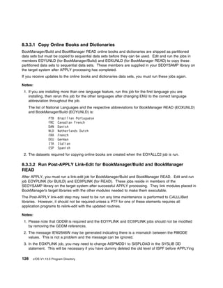 8.3.3.1 Copy Online Books and Dictionaries
BookManager/Build and BookManager READ online books and dictionaries are shipped as partitioned
data sets but must be copied to sequential data sets before they can be used. Edit and run the jobs in
members EOYUNLD (for BookManager/Build) and EOXUNLD (for BookManager READ) to copy these
partitioned data sets to sequential data sets. These members are supplied in your SEOYSAMP library on
the target system after APPLY processing has completed.
If you receive updates to the online books and dictionaries data sets, you must run these jobs again.

Notes:
 1. If you are installing more than one language feature, run this job for the first language you are
    installing, then rerun this job for the other languages after changing ENU to the correct language
    abbreviation throughout the job.
    The list of National Languages and the respective abbreviations for BookManager READ (EOXUNLD)
    and BookManager/Build (EOYUNLD) is:
                 PTB   Brazilian Portuguese
                 FRC   Canadian French
                 DAN   Danish
                 NLD   Netherlands Dutch
                 FRA   French
                 DEU   German
                 ITA   Italian
                 ESP   Spanish
 2. The datasets required for copying online books are created when the EOYALLC2 job is run.

8.3.3.2 Run Post-APPLY Link-Edit for BookManager/Build and BookManager
READ
After APPLY, you must run a link-edit job for BookManager/Build and BookManager READ. Edit and run
job EOYPLINK (for BUILD) and EOXPLINK (for READ). These jobs reside in members of the
SEOYSAMP library on the target system after successful APPLY processing. They link modules placed in
BookManager's target libraries with the other modules needed to make them executable.
The Post-APPLY link-edit step may need to be run any time maintenance is performed to CALLLIBed
libraries. However, it should not be required unless a PTF for one of these elements requires all
application programs to relink-edit with the updated routines.

Notes:
 1. Please note that GDDM is required and the EOYPLINK and EOXPLINK jobs should not be modified
    by removing the GDDM references.
 2. The message IEW2646W may be generated indicating there is a mismatch between the RMODE
    values. This is not a problem and the message can be ignored.
 3. In the EOXPLINK job, you may need to change AISPMOD1 to SISPLOAD in the SYSLIB DD
    statement. This will be necessary if you have dummy deleted the old level of ISPF before APPLYing

128   z/OS V1.13.0 Program Directory
 