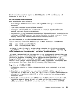 IBM will manage the macro levels required for JES2/JES3 product (or PTF) assemblies using ++IF
statements in the SMP/E MCS.

8.3.7.2.3 Avoid Macro Incompatibilities
Macro incompatibilities can be avoided by:
   Reassembling all JES2/JES3 source modules and using SMP/E to manage future assemblies
   automatically
   Using copies of old macro libraries for SMP/E processing
   Installing and performing JES2/JES3 assemblies with the same levels of products IBM used to
   assemble your level of JES2/JES3 before shipment
   Performing no JES2/JES3 assemblies during installation or when installing service, installing no source
   modifications to JES2/JES3, and using no product-level, sensitive, common, or cross-memory storage
   mappings in exits or other installation-written programs that interact with JES2/JES3.

8.3.7.2.3.1 Reassemble all JES2/JES3 Source Modules Using SMP/E
There are sample jobs to reassemble JES2/JES3 using an SMP/E USERMOD in SYS1.SAMPLIB.
JES2       Job in SYS1.SHASSAMP(HASISMPA)
JES3       Job in SYS1.SIATSAMP(IATJ3ASM)

This USERMOD, ASMJES2/ASMJES3, will direct SMP/E to assemble all JES2/JES3 source modules
using the PREFIX operand of ++MAC. It will also install an empty macro, $ASMJES or ASMJES3. If you
choose this method, you should both APPLY and ACCEPT ASMJES2/ASMJES3.

This USERMOD will cause SMP/E to both assemble JES2/JES3 and set the ASSEMBLE indicators in the
MOD entries for all source-maintained JES2/JES3 modules. The ASSEMBLE indicators will cause SMP/E
to automatically reassemble and relink-edit modules when source updates are shipped by PTFs.
Specifying the ASSEM keyword on the APPLY and ACCEPT commands will not set the ASSEMBLE
indicators in the MOD entries. For more information about SMP/E management of assemblies and MOD
entry contents, see SMP/E User's Guide, SMP/E Reference, and SMP/E Commands.

Usage Notes for ASMJES2/ASMJES3:
 1. If ASMJES2 or ASMJES3 are installed, message GIM23903W can be expected and will be issued
    many times.
 2. Exits will only be assembled if they have been installed with SMP/E and if they begin with the
    characters "HAS" for JES2 ("IAT" for JES3). The ASMJES2/ASMJES3 USERMOD will not cause user
    exits beginning with prefixes other than "HAS" (or "IAT") to be assembled automatically during the
    installation of service.
 3. If JES2/JES3 is not installed in the same SMP/E zone as the BCP and Communications Server SNA
    Services, the SMPMTS, MACLIB, MODGEN, SEZACMAC and SISTMAC1 libraries defined in the
    z/OS zone must be part of the SYSLIB concatenation used for the installation of this USERMOD.




                                                                 Installation Instructions for Wave 1 FMIDs   133
 