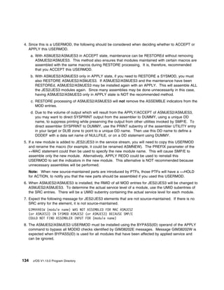 4. Since this is a USERMOD, the following should be considered when deciding whether to ACCEPT or
   APPLY this USERMOD.
      a. With ASMJES2/ASMJES3 in ACCEPT state, maintenance can be RESTOREd without removing
         ASMJES2/ASMJES3. This method also ensures that modules maintained with certain macros are
         assembled with the same macros during RESTORE processing. It is, therefore, recommended
         that you ACCEPT this USERMOD.
      b. With ASMJES2/ASMJES3 only in APPLY state, if you need to RESTORE a SYSMOD, you must
         also RESTORE ASMJES2/ASMJES3. If ASMJES2/ASMJES3 and the maintenance have been
         RESTOREd, ASMJES2/ASMJES3 may be installed again with an APPLY. This will assemble ALL
         the JES2/JES3 modules again. Since many assemblies may be done unnecessarily in this case,
         having ASMJES2/ASMJES3 only in APPLY state is NOT the recommended method.
      c. RESTORE processing of ASMJES2/ASMJES3 will not remove the ASSEMBLE indicators from the
         MOD entries.
      d. Due to the volume of output which will result from the APPLY/ACCEPT of ASMJES2/ASMJES3,
         you may want to direct SYSPRINT output from the assembler to DUMMY, using a unique DD
         name, to suppress printing while preserving the output from other utilities invoked by SMP/E. To
         direct assembler SYSPRINT to DUMMY, use the PRINT subentry of the assembler UTILITY entry
         in your target or DLIB zone to point to a unique DD name. Then use this DD name to define a
         DDDEF with a data set name of NULLFILE, or on a DD statement using DUMMY.
5. If a new module is added to JES2/JES3 in the service stream, you will need to copy this USERMOD
   and rename the macro (for example, it could be renamed ASMNEW). The PREFIX parameter of the
   ++MAC statement could then be used to specify the new module name. This will cause SMP/E to
   assemble only the new module. Alternatively, APPLY REDO could be used to reinstall this
   USERMOD to set the indicators in the new module. This alternative is NOT recommended because
   unnecessary assemblies will be performed.
  Note: When new source-maintained parts are introduced by PTFs, those PTFs will have a ++HOLD
  for ACTION, to notify you that the new parts should be assembled if you used this USERMOD.
6. When ASMJES2/ASMJES3 is installed, the RMID of all MOD entries for JES2/JES3 will be changed to
   ASMJES2/ASMJES3. To determine the actual service level of a module, use the UMID subentries of
   the SRC entries. There will be a UMID subentry containing the actual service level for each module.
7. Expect the following message for JES2/JES3 elements that are not source-maintained. If there is no
   SRC entry for the element, it is not source-maintained.
  GIM444 1W (module name) WAS NOT ASSEMBLED FOR MAC ASMJES2
  (or ASMJES3) IN SYSMOD ASMJES2 (or ASMJES3) BECAUSE SMP/E
  COULD NOT FIND ASSEMBLER INPUT FOR (module name)
8. The ASMJES2/ASMJES3 USERMOD must be installed using the BYPASS(ID) operand of the APPLY
   command to bypass all MODID checks identified by GIM38202E messages. Message GIM38202W is
   expected when BYPASS(ID) is used for all modules that have been affected by applied service and
   can be ignored.




134    z/OS V1.13.0 Program Directory
 