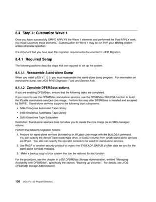8.4 Step 4: Customize Wave 1
Once you have successfully SMP/E APPLY'd the Wave 1 elements and performed the Post-APPLY work,
you must customize these elements. Customization for Wave 1 may be run from your driving system
unless otherwise specified.

It is important that you have read the migration requirements documented in z/OS Migration.

8.4.1 Required Setup
The following sections describe steps that are required to set up the system.

8.4.1.1 Reassemble Stand-alone Dump
When you install z/OS V1.13.0, you must reassemble the stand-alone dump program. For information on
stand-alone dump, see z/OS MVS Diagnosis: Tools and Service Aids.

8.4.1.2 Complete DFSMSdss actions
If you are enabling DFSMSdss, ensure that the following tasks are completed.
If you intend to use the DFSMSdss stand-alone services, use the DFSMSdss BUILDSA function to build
the IPLable stand-alone services core image. Perform this step after DFSMSdss is installed and accepted
by SMP/E. Stand-alone services supports the following tape subsystems:
    3494 Enterprise Automated Tape Library
    3495 Enterprise Automated Tape Library
    3590 Enterprise Tape Subsystem
Restriction: Stand-alone services does not allow you to create the core image on an SMS-managed
volume.
Perform the following Migration Actions:
 1. Prepare for stand-alone services by creating an IPLable core image with the BUILDSA command.
    You can specify the device (card reader,tape drive, or DASD volume) from which stand-alone services
    are IPLed. You also can specify the operator console to be used for stand-alone services.
 2. Use RACF or another security product to protect the SYS1.ADR.SAIPLD.Vvolser data set and for the
    stand-alone services modules.
 3. Make a backup copy of your system that can be restored by this function.

For the procedure, see the chapter in z/OS DFSMSdss Storage Administration, entitled "Managing
Availability with DFSMSdss", specifically the section, "Backing up Volumes". For details, see z/OS
DFSMSdfp Storage Administration.




136   z/OS V1.13.0 Program Directory
 