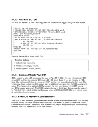 8.4.1.3 Write New IPL TEXT
You must run IPLTEXT to write a new copy of the IPL text before IPLing your newly built z/OS system.


 //IPLTEXT JOB <job parameters>
 //ᑍMESSAGE PLEASE AUTHORIZE IPLTEXT UPDATE FOR volser(JES2 user)
 //ᑍOPERATOR PLEASE AUTHORIZE IPLTEXT UPDATE FOR volser(JES3 user)
 //STP1   EXEC PGM=ICKDSF,REGION= M
 //SYSPRINT DD SYSOUT=ᑍ
 //IVOL DD VOL=SER=volser,UNIT=SYSALLDA,DISP=SHR
 //SAMPLIB DD DSN=SYS1.SAMPLIB(IPLRECS),DISP=SHR,UNIT=SYSALLDA,
 //            VOL=SER=vvvvvv
 //         DD DSN=SYS1.SAMPLIB(IEAIPL ),DISP=SHR,UNIT=SYSALLDA,
 //            VOL=SER=vvvvvv
 //SYSIN DD ᑍ
  REFORMAT DDNAME(IVOL) VERIFY(volser) IPLDD(SAMPLIB,OBJ) -
  BOOTSTRAP
 /ᑍ

Figure 38. Sample JCL for Writing the IPL Text

     Required Updates
   1. Update the job parameters.
   2. Replace vvvvvv to your volume.
   3. Replace volser to your IPL volume.


8.4.1.4 Create and Update Your IODF
IODFs created on prior z/OS releases can be used to IPL z/OS V1.13.0. For more information on IODF
compatibility and how to create and IODF, see z/OS HCD User's Guide. If you are migrating to HCD,
have OEM processor definitions in your current IODF, and have not received instruction from your OEM
vendor, you should contact your IBM account team for additional information from the HCD development
group. This, however, only applies to OEM processors that have been defined in the IODF using a
non-IBM processor type/model. The HCD Development group in Boeblingen, Germany, can be reached
by FAX at 49-7031-164240, by IBM Mail Exchange e-mail at IBMMAIL(DEIBMHCD), or by Internet e-mail
at hcdhot@boevm3.vnet.ibm.com.

8.4.2 PARMLIB Member Considerations
After z/OS V1.13.0 is installed, you must tailor the system to meet your installation's needs. You will need
to review, modify, and create entries in SYS1.PARMLIB, SYS1.PROCLIB, and SYSn.IPLPARM. Some
functions of z/OS Version 1 Release 13, such as APPC/MVS, require that you copy (and possibly modify)
members from SYS1.SAMPLIB for use in other libraries.



                                                                   Installation Instructions for Wave 1 FMIDs   137
 
