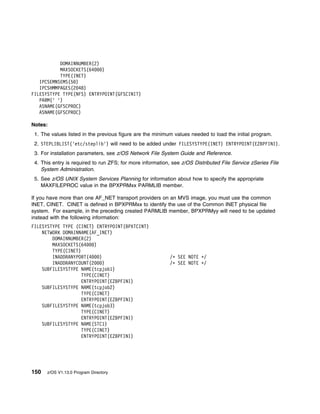 DOMAINNUMBER(2)
           MAXSOCKETS(64   )
           TYPE(INET)
   IPCSEMNSEMS(5 )
   IPCSHMMPAGES(2 48)
FILESYSTYPE TYPE(NFS) ENTRYPOINT(GFSCINIT)
   PARM(' ')
   ASNAME(GFSCPROC)
   ASNAME(GFSCPROC)

Notes:
 1. The values listed in the previous figure are the minimum values needed to load the initial program.
 2. STEPLIBLIST('etc/steplib') will need to be added under FILESYSTYPE(INET) ENTRYPOINT(EZBPFINI).
 3. For installation parameters, see z/OS Network File System Guide and Reference.
 4. This entry is required to run ZFS; for more information, see z/OS Distributed File Service zSeries File
    System Administration.
 5. See z/OS UNIX System Services Planning for information about how to specify the appropriate
    MAXFILEPROC value in the BPXPRMxx PARMLIB member.

If you have more than one AF_NET transport providers on an MVS image, you must use the common
INET, CINET. CINET is defined in BPXPRMxx to identify the use of the Common INET physical file
system. For example, in the preceding created PARMLIB member, BPXPRMyy will need to be updated
instead with the following information:
FILESYSTYPE TYPE (CINET) ENTRYPOINT(BPXTCINT)
    NETWORK DOMAINNAME(AF_INET)
        DOMAINNUMBER(2)
        MAXSOCKETS(64    )
        TYPE(CINET)
        INADDRANYPORT(4    )                               /ᑍ SEE NOTE ᑍ/
        INADDRANYCOUNT(2     )                             /ᑍ SEE NOTE ᑍ/
    SUBFILESYSTYPE NAME(tcpjob1)
                    TYPE(CINET)
                    ENTRYPOINT(EZBPFINI)
    SUBFILESYSTYPE NAME(tcpjob2)
                    TYPE(CINET)
                    ENTRYPOINT(EZBPFINI)
    SUBFILESYSTYPE NAME(tcpjob3)
                    TYPE(CINET)
                    ENTRYPOINT(EZBPFINI)
    SUBFILESYSTYPE NAME(STC1)
                    TYPE(CINET)
                    ENTRYPOINT(EZBPFINI)




150   z/OS V1.13.0 Program Directory
 