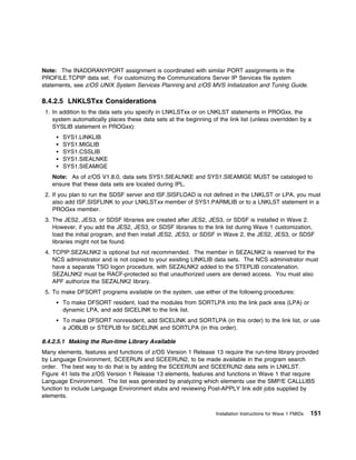 Note: The INADDRANYPORT assignment is coordinated with similar PORT assignments in the
PROFILE.TCPIP data set. For customizing the Communications Server IP Services file system
statements, see z/OS UNIX System Services Planning and z/OS MVS Initialization and Tuning Guide.

8.4.2.5 LNKLSTxx Considerations
 1. In addition to the data sets you specify in LNKLSTxx or on LNKLST statements in PROGxx, the
    system automatically places these data sets at the beginning of the link list (unless overridden by a
    SYSLIB statement in PROGxx):
       SYS1.LINKLIB
       SYS1.MIGLIB
       SYS1.CSSLIB
       SYS1.SIEALNKE
       SYS1.SIEAMIGE
   Note: As of z/OS V1.8.0, data sets SYS1.SIEALNKE and SYS1.SIEAMIGE MUST be cataloged to
   ensure that these data sets are located during IPL.
 2. If you plan to run the SDSF server and ISF.SISFLOAD is not defined in the LNKLST or LPA, you must
    also add ISF.SISFLINK to your LNKLSTxx member of SYS1.PARMLIB or to a LNKLST statement in a
    PROGxx member.
 3. The JES2, JES3, or SDSF libraries are created after JES2, JES3, or SDSF is installed in Wave 2.
    However, if you add the JES2, JES3, or SDSF libraries to the link list during Wave 1 customization,
    load the initial program, and then install JES2, JES3, or SDSF in Wave 2, the JES2, JES3, or SDSF
    libraries might not be found.
 4. TCPIP.SEZALNK2 is optional but not recommended. The member in SEZALNK2 is reserved for the
    NCS administrator and is not copied to your existing LINKLIB data sets. The NCS administrator must
    have a separate TSO logon procedure, with SEZALNK2 added to the STEPLIB concatenation.
    SEZALNK2 must be RACF-protected so that unauthorized users are denied access. You must also
    APF authorize the SEZALNK2 library.
 5. To make DFSORT programs available on the system, use either of the following procedures:
       To make DFSORT resident, load the modules from SORTLPA into the link pack area (LPA) or
       dynamic LPA, and add SICELINK to the link list.
       To make DFSORT nonresident, add SICELINK and SORTLPA (in this order) to the link list, or use
       a JOBLIB or STEPLIB for SICELINK and SORTLPA (in this order).

8.4.2.5.1 Making the Run-time Library Available
Many elements, features and functions of z/OS Version 1 Release 13 require the run-time library provided
by Language Environment, SCEERUN and SCEERUN2, to be made available in the program search
order. The best way to do that is by adding the SCEERUN and SCEERUN2 data sets in LNKLST.
Figure 41 lists the z/OS Version 1 Release 13 elements, features and functions in Wave 1 that require
Language Environment. The list was generated by analyzing which elements use the SMP/E CALLLIBS
function to include Language Environment stubs and reviewing Post-APPLY link edit jobs supplied by
elements.


                                                                   Installation Instructions for Wave 1 FMIDs   151
 