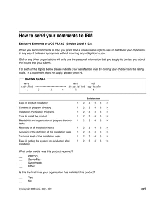 How to send your comments to IBM
Exclusive Elements of z/OS V1.13.0 (Service Level 1103)

When you send comments to IBM, you grant IBM a nonexclusive right to use or distribute your comments
in any way it believes appropriate without incurring any obligation to you.

IBM or any other organizations will only use the personal information that you supply to contact you about
the issues that you submit.

For each of the topics below please indicate your satisfaction level by circling your choice from the rating
scale. If a statement does not apply, please circle N.

      RATING SCALE
    very                                            very           not
  satisfied     <=====================>          dissatisfied   applicable
      1           2        3        4                 5             N


                                                                Satisfaction
Ease of product installation                           1   2     3    4    5   N
Contents of program directory                          1   2     3    4    5   N
Installation Verification Programs                     1   2     3    4    5   N
Time to install the product                            1   2     3    4    5   N
Readability and organization of program directory      1   2     3    4    5   N
tasks
Necessity of all installation tasks                    1   2     3    4    5   N
Accuracy of the definition of the installation tasks   1   2     3    4    5   N
Technical level of the installation tasks              1   2     3    4    5   N
Ease of getting the system into production after       1   2     3    4    5   N
installation


What order media was this product received?
         CBPDO
         ServerPac
         Systempac
         Other

Is this the first time your organization has installed this product?
         Yes
         No


© Copyright IBM Corp. 2001, 2011                                                                         xvii
 