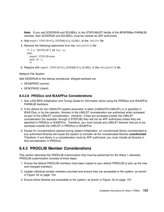 Note: If you add SCEERUN and SCLBDLL to the STEPLIBLIST facility of the BPXPRMxx PARMLIB
   member, then SCEERUN and SCLBDLL must be marked as APF-authorized.
 4. Add export STEPLIB=hlq.SCEERUN:hlq.SCLBDLL to the /etc/rc file.
 5. Remove the following statements from the /etc/profile file:
      if [-z "$STEPLIB"] && tty -s;
      then
        export STEPLIB=none
        exec sh -L
        fi
 6. Replace with export STEPLIB=hlq.SCEERUN:hlq.SCLBDLL in the /etc/profile file.

Network File System
Add SCEERUN to the startup procedures; shipped samples are
   GFSAPROC (server)
   GFSCPROC (client)

8.4.2.6 PROGxx and IEAAPFxx Considerations
 1. See z/OS MVS Initialization and Tuning Guide for information about using the PROGxx and IEAAPFxx
    PARMLIB members.
 2. If the default for the LNKAUTH system parameter is taken (LNKAUTH=LNKLST) or is specified in
    IEASYSxx, or by the operator, libraries in the LNKLST concatenation are authorized when accessed
    as part of the LNKLST concatenation. However, if they are accessed outside the LNKLST
    concatenation (for example, through a STEPLIB) they will not be APF authorized unless they are
    specified in PROGxx or IEAAPFxx. Therefore, you must include any LNKLST libraries that are to be
    accessed outside the LNKLST in PROGxx or IEAAPFxx.
 3. Except for concatenations opened during system initialization, an unauthorized library concatenated to
    any authorized libraries will cause the system to consider all the concatenated libraries unauthorized.
    Therefore, if one library in a concatenation must be APF authorized, you must include all libraries in
    that concatenation in PROGxx.

8.4.3 PROCLIB Member Considerations
This section describes the PROCLIB customization that must be performed for the Wave 1 elements.
PROCLIB customization consists of three steps:
 1. Ensure the default PROCLIB members have been copied to your default PROCLIB to pick up the new
    and changed members.
 2. Update individual sample members provided and ensure they are accessible to the system, as shown
    in Figure 42 on page 154.
 3. Ensure entire libraries are accessible to the system, as shown in Figure 43 on page 157.



                                                                   Installation Instructions for Wave 1 FMIDs   153
 
