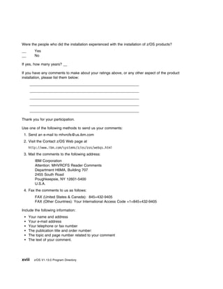 Were the people who did the installation experienced with the installation of z/OS products?
        Yes
        No

If yes, how many years? __

If you have any comments to make about your ratings above, or any other aspect of the product
installation, please list them below:




Thank you for your participation.

Use one of the following methods to send us your comments:
 1. Send an e-mail to mhvrcfs@us.ibm.com
 2. Visit the Contact z/OS Web page at
    http://www.ibm.com/systems/z/os/zos/webqs.html
 3. Mail the comments to the following address:
        IBM Corporation
        Attention: MHVRCFS Reader Comments
        Department H6MA, Building 707
        2455 South Road
        Poughkeepsie, NY 12601-5400
        U.S.A.
 4. Fax the comments to us as follows:
        FAX (United States & Canada): 845+432-9405
        FAX (Other Countries): Your International Access Code +1+845+432-9405

Include the following information:
    Your name and address
    Your e-mail address
    Your telephone or fax number
    The publication title and order number:
    The topic and page number related to your comment
    The text of your comment.




xviii   z/OS V1.13.0 Program Directory
 