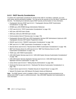 8.4.5.1 RACF Security Considerations
To perform the customization procedures for several of the z/OS V1.13.0 Wave 1 elements, you must
have certain security permissions available. You may set up the security for all of the Wave 1 elements at
this time. The following list of elements require RACF security and the location of more information.
   Cryptographic Services OCSF (see 8.4.5.6.1, “Cryptographic Services OCSF Customization
   Considerations” on page 189)
   DFSMS (see z/OS DFSMS Storage Administration Reference)
   FFST (see 8.4.5.5.5, “FFST Customization Considerations” on page 187)
   HCD (see z/OS HCD User's Guide)
   HCM (see z/OS and z/VM HCM User's Guide)
   Communications Server IP Services (see 4 on page 176)
   Cryptographic Services ICSF (see z/OS Cryptographic Services ICSF Administrator's Guide and z/OS
   Cryptographic Services ICSF System Programmer's Guide)
   OSA/SF (see 8.4.5.8.4, “OSA/SF Customization Considerations” on page 198)
   RMF (see 8.4.5.7.4, “RMF Customization Considerations” on page 193)
   Security Server (see 8.4.5.6.3, “Security Server (RACF) Customization Considerations” on page 190)
   IBM Tivoli Directory Server for z/OS (see 8.4.5.3.4, “IBM Tivoli Directory Server for z/OS
   Customization Considerations” on page 170)
   TSO/E (see z/OS TSO/E Customization)
   z/OS UNIX System Services (see 8.4.5.2, “z/OS UNIX System Services Customization Considerations”
   on page 169)
   z/OS UNIX System Services Application Services (see 8.4.5.4.3, “z/OS UNIX System Services
   Application Services Customization” on page 181)
   Library Server (see 8.4.5.9.2.7, “Setting Security Authorizations” on page 220)
   Distributed File Service (see 8.4.5.9.1, “Distributed File Service Customization Considerations” on
   page 198)
   Infoprint Server (see 8.4.5.9.3.4, “Establish Security for Infoprint Server” on page 227)
   Network File System (see z/OS Network File System Guide and Reference)
Note: The SDSF element, which is installed in Wave 2, requires certain security permissions to be
defined when SDSF is used in a JES3 environment. See z/OS SDSF Operation and Customization for
more information.




168   z/OS V1.13.0 Program Directory
 