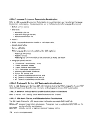 8.4.5.3.2 Language Environment Customization Considerations
Refer to z/OS Language Environment Customization for more information and instructions on Language
Environment customization. You can customize any of the following items for Language Environment:
    Default run-time options
    User exits:
      – Assembler user exit
      – High-level language user exit
      – Abnormal termination exit
    CLISTs
    Place Language Environment modules in the link pack area
    COBOL COBPACKs
    Fortran LIBPACKs
    Make Language Environment available under CICS (optional)
      – Add CICS PPT entries
      – Add DCT entries
      – Add Language Environment-CICS data sets to CICS startup job stream
    Language-specific features:
      –    OS/VS COBOL Compatibility Library
      –    COBOL parameter list exit
      –    COBOL reusable environment
      –    C/C++ Base locale time information
      –    Improving performance on IMS/DC
      –    Fortran unit attribute table
      –    VS Fortran compatibility unit attribute table
      –    VS Fortran compatibility run-time options
      –    VS Fortran compatibility error option table

8.4.5.3.3 Cryptographic Services ICSF Customization Considerations
Refer to z/OS Cryptographic Services ICSF Administrator's Guide and z/OS Cryptographic Services ICSF
System Programmer's Guide for more information on Cryptographic Services ICSF customization.

8.4.5.3.4 IBM Tivoli Directory Server for z/OS Customization Considerations
Refer to the IBM Tivoli Directory Server Administration and Use for z/OS.

8.4.5.3.5 IBM Health Checker for z/OS Customization Considerations
The IBM Health Checker for z/OS also provides the following samples in SYS1.SAMPLIB:
HZSALLCP allocates the persistent data dataset. This sample must be updated so HZSPROC and this
         sample reflect the same dataset.
HZSPRINT prints the current, or logstream copies of message buffers

170       z/OS V1.13.0 Program Directory
 
