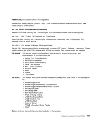 HZSMSGNJ processes the check's message table

Refer to IBM Health Checker for z/OS: User's Guide for more information and instructions about IBM
Health Checker customization.

8.4.5.3.6 ISPF Customization Considerations
Refer to z/OS ISPF Planning and Customizing for more detailed information on customizing ISPF.

8.4.5.3.6.1 ISPF C/S with TSO linemode in a GUI window
See z/OS ISPF Planning and Customizing for information on customizing ISPF C/S to display TSO
linemode output in a GUI window.

8.4.5.3.6.2 z/OS Version 1 Release 13 Sample Panels
Sample ISPF panels are provided to enable panels for most z/OS Version 1 Release 13 elements. These
panels reside in the SISPPENU data set after APPLY processing. Two sample panels are supplied:
ISR@390S      This sample panel is distributed with options used by system programmers and
              administrators. It includes options for:
                 GDDM Print Queue Manager
                 HCD I/O configuration
                 APPC Administration Dialog
                 Work Load Manager
                 FFST dump formatting
                 Infoprint Server
                 RMF
                 SMP/E
                 TCP/IP NPF
ISR@390U      This sample menu panel includes the options used by most ISPF users. It includes options
              for:
                 BookManager/Build
                 BookManager/Read Online Documentation
                 BookManager/Read Bookshelf Index Creation
                 DFSMSrmm/ISMF
                 DFSMSdfp/ISMF
                 BDT File-to-File Feature
                 IPCS for dump reading
                 z/OS Unix Browse Files
                 z/OS Unix Edit Files
                 z/OS Unix Shell
                 Security Server
                 TSO/E Information Center Facility
                 SDSF

Options for these elements have not been included in the samples:


                                                                Installation Instructions for Wave 1 FMIDs   171
 