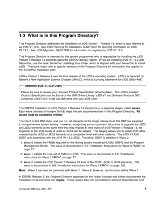 1.0 What is in this Program Directory?
This Program Directory addresses the installation of z/OS Version 1 Release 13, which is also referred to
as z/OS V1.13.0. See z/OS Planning for Installation, GA22-7504, for planning information on z/OS
V1.13.0. See z/OS Migration, GA22-7499 for information on migration to z/OS V1.13.0.

This Program Directory is intended for the system programmer who is responsible for installing the z/OS
Version 1 Release 13 elements using the CBPDO delivery option. If you are installing z/OS V1.13.0 with
ServerPac, use the book ServerPac: Installing Your Order, which is shipped with your ServerPac to install
z/OS. That book might refer to specific sections of this Program Directory for information that applies to
the ServerPac installation path.

z/OS.e Version 1 Release 8 was the final release of the z/OS.e operating system. z/OS.e is replaced by
System z New Application License Charges (zNALC), which is a pricing alternative for z/OS (5694-A01).

     Attention z/OS V1.13.0 Users

  Please be sure to review your Licensed Product Specification documentation. The z/OS Licensed
  Product Specification can be found on the IBM Online Library: z/OS V1 and Software Products DVD
  Collection, (SK3T-4271) that was delivered with your z/OS order.


The CBPDO installation of z/OS Version 1 Release 13 should occur in separate stages, called waves.
Each wave consists of multiple SMP/E steps that are documented later in this Program Directory. All
waves must be completed entirely.

The intent is that IBM ships, and you run, all elements at the single release level that IBM has subjected
to comprehensive system testing. However, recognizing some customers' reluctance to upgrade the JES2
and JES3 elements at the same time that they migrate to new levels of z/OS Version 1 Release 13, the
migration to the z/OS levels of JES2 or JES3 can be staged. This staging allows you to install z/OS while
maintaining the JES2 or JES3 elements at a compatible level with other systems. The z/OS V1.13.0
SDSF only assembles with the z/OS V1.13.0 JES2. Therefore, SDSF is installed in Wave 2.
 1. Wave 0 installs the FMIDs required for the driving system including HLASM, SMP/E and the Program
    Management Binder. This wave is documented in 7.0, “Installation Instructions for Wave 0 FMIDs” on
    page 57.
 2. Wave 1 installs the core set of FMIDs in z/OS. This wave is documented in 8.0, “Installation
    Instructions for Wave 1 FMIDs” on page 77.
 3. Wave 2 installs the z/OS Version 1 Release 13 level of the SDSF, JES2 or JES3 elements. This
    wave is documented in 9.0, “Installation Instructions for Wave 2 FMIDs” on page 293.
Note: Wave 2 can also be combined with Wave 1. Wave 2, however, cannot occur before Wave 1.

In OS/390 Release 3, the Program Directory expanded on the “wave” concept and further documented the
installation of all elements into ripples. These ripples take into consideration element dependencies and


© Copyright IBM Corp. 2001, 2011                                                                            1
 