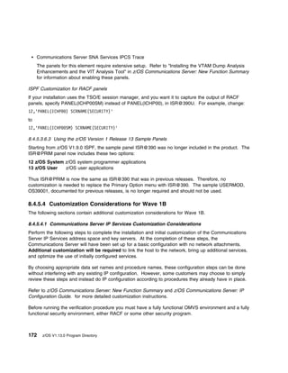 Communications Server SNA Services IPCS Trace
     The panels for this element require extensive setup. Refer to "Installing the VTAM Dump Analysis
     Enhancements and the VIT Analysis Tool" in z/OS Communications Server: New Function Summary
     for information about enabling these panels.

ISPF Customization for RACF panels
If your installation uses the TSO/E session manager, and you want it to capture the output of RACF
panels, specify PANEL(ICHP00SM) instead of PANEL(ICHP00), in ISR@390U. For example, change:
12,'PANEL(ICHP     ) SCRNAME(SECURITY)'
to
12,'PANEL(ICHP     SM) SCRNAME(SECURITY)'

8.4.5.3.6.3 Using the z/OS Version 1 Release 13 Sample Panels
Starting from z/OS V1.9.0 ISPF, the sample panel ISR@390 was no longer included in the product. The
ISR@PRIM panel now includes these two options:
12 z/OS System z/OS system programmer applications
13 z/OS User   z/OS user applications

Thus ISR@PRIM is now the same as ISR@390 that was in previous releases. Therefore, no
customization is needed to replace the Primary Option menu with ISR@390. The sample USERMOD,
OS39001, documented for previous releases, is no longer required and should not be used.

8.4.5.4 Customization Considerations for Wave 1B
The following sections contain additional customization considerations for Wave 1B.

8.4.5.4.1 Communications Server IP Services Customization Considerations
Perform the following steps to complete the installation and initial customization of the Communications
Server IP Services address space and key servers. At the completion of these steps, the
Communications Server will have been set up for a basic configuration with no network attachments.
Additional customization will be required to link the host to the network, bring up additional services,
and optimize the use of initially configured services.

By choosing appropriate data set names and procedure names, these configuration steps can be done
without interfering with any existing IP configuration. However, some customers may choose to simply
review these steps and instead do IP configuration according to procedures they already have in place.

Refer to z/OS Communications Server: New Function Summary and z/OS Communications Server: IP
Configuration Guide. for more detailed customization instructions.

Before running the verification procedure you must have a fully functional OMVS environment and a fully
functional security environment, either RACF or some other security program.



172    z/OS V1.13.0 Program Directory
 