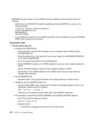 BPXPRMxx parmlib member in use by OMVS has been updated for Communications Server IP
   Services.
      – Check there is a FILESYSTYPE statement specifying entry point EZBPFINI, as shown in the
        following example.
        FILESYSTYPE TYPE(INET) ENTRYPOINT(EZBPFINI)
        NETWORK DOMAINNAME(AF_INET)
        DOMAINNUMBER(2)
        MAXSOCKETS(6    )
      – If any changes are required, the new OMVS parameters may be updated by using the SETOMVS
        RESET=(yy) command or by re-IPLing.

Customization steps
 1. Allocate required data sets
        Customize the EZAGETIN job
         – This job allocates required TCPIP datasets, such as translation tables, HOSTS.LOCAL,
           ETC.SERVICES, etc
         – Copy the sample job to a JCL data set of your choice: target_lib_hlq.SEZAINST(EZAGETIN)
           to IVP_jcllib_dsn(EZAGETIN)
         – Fill in any required parameters on the //JOB statement
         – Set the DSPREFIX variable on the //PROC statement to dyn_alc_hlq or accept the default of
           TCPIP.
         – Set the TGTPRFX variable to target_lib_hlq or accept the default of TCPIP.
         – Set variables on the //PROC statement for the DASD volume serial and type where the
           datasets will be allocated
        Run the EZAGETIN job.
         – Expected results: The job should complete with all steps receiving a condition code 0.
        Update the dyn_alc_hlqHOSTS.LOCAL file
         – Copy an existing HOST entry, change the IP address to the loopback address and fill in the
           appropriate hostname value; for example:
             HOST : 127. . .1           :hostname ::::
         – Comment out the additional sample HOST, NET, and GATEWAY statements.
        Run makesite to create the hlq.HOSTS.ADDRINFO and hlq.HOSTS.SITEINFO datasets
         – From TSO, issue the following command:
             makesite hlq=dyn_alc_hlq
         – Expected results:
               - The following messages should be seen at the TSO session:


174    z/OS V1.13.0 Program Directory
 
