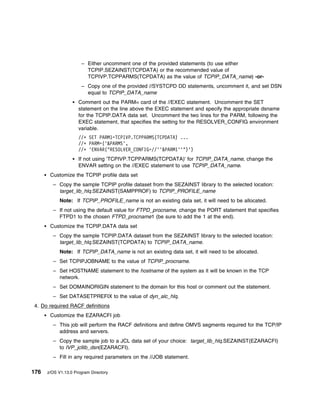 – Either uncomment one of the provided statements (to use either
                        TCPIP.SEZAINST(TCPDATA) or the recommended value of
                        TCPIVP.TCPPARMS(TCPDATA) as the value of TCPIP_DATA_name) -or-
                      – Copy one of the provided //SYSTCPD DD statements, uncomment it, and set DSN
                        equal to TCPIP_DATA_name
                     Comment out the PARM= card of the //EXEC statement. Uncomment the SET
                     statement on the line above the EXEC statement and specify the appropriate dsname
                     for the TCPIP.DATA data set. Uncomment the two lines for the PARM, following the
                     EXEC statement, that specifies the setting for the RESOLVER_CONFIG environment
                     variable.
                     //ᑍ SET PARM1=TCPIVP.TCPPARMS(TCPDATA) ...
                     //ᑍ PARM=('&PARMS',
                     //ᑍ 'ENVAR("RESOLVER_CONFIG=//''&PARM1''")')
                     If not using 'TCPIVP.TCPPARMS(TCPDATA)' for TCPIP_DATA_name, change the
                     ENVAR setting on the //EXEC statement to use TCPIP_DATA_name.
       Customize the TCPIP profile data set
        – Copy the sample TCPIP profile dataset from the SEZAINST library to the selected location:
          target_lib_hlq.SEZAINST(SAMPPROF) to TCPIP_PROFILE_name
            Note: If TCPIP_PROFILE_name is not an existing data set, it will need to be allocated.
        – If not using the default value for FTPD_procname, change the PORT statement that specifies
          FTPD1 to the chosen FTPD_procname1 (be sure to add the 1 at the end).
       Customize the TCPIP.DATA data set
        – Copy the sample TCPIP.DATA dataset from the SEZAINST library to the selected location:
          target_lib_hlq.SEZAINST(TCPDATA) to TCPIP_DATA_name.
            Note: If TCPIP_DATA_name is not an existing data set, it will need to be allocated.
        – Set TCPIPJOBNAME to the value of TCPIP_procname.
        – Set HOSTNAME statement to the hostname of the system as it will be known in the TCP
          network.
        – Set DOMAINORIGIN statement to the domain for this host or comment out the statement.
        – Set DATASETPREFIX to the value of dyn_alc_hlq.
4. Do required RACF definitions
       Customize the EZARACFI job
        – This job will perform the RACF definitions and define OMVS segments required for the TCP/IP
          address and servers.
        – Copy the sample job to a JCL data set of your choice: target_lib_hlq.SEZAINST(EZARACFI)
          to IVP_jcllib_dsn(EZARACFI).
        – Fill in any required parameters on the //JOB statement.

176   z/OS V1.13.0 Program Directory
 