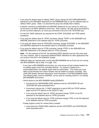 – If not using the default value for Default_RACF_group, change the DFLTGRP(OMVSGRP)
  definitions on the ADDUSER statements for the DAEMONS step to use the selected value for
  Default_RACF_group. (Note, it is assumed this group has already been created.).
– If desired, comment out ADDUSER and RDEFINE statements for any servers for which you
  do not want to do RACF definitions at this time. Note, however, the step will be terminated by
  the first comment statement, so move any comments to the end of the //SYSTSIN input.
– For this IVP, RACF definitions are required for the TCPIP, SYSLOGD, and FTPD started
  procedures.
– If not using the default value for TCPIP_procname, change 'TCPIP' on the ADDUSER and
  RDEFINE statements to the selected value for TCPIP_procname.
– If not using the default value for SYSLOGD_procname, change 'SYSLOGD' on the ADDUSER
  and RDEFINE statements to the selected value for SYSLOGD_procname.
– If not using the default value for FTPD_procname, change 'FTPD' on the ADDUSER and
  RDEFINE statements to the selected value for FTPD_procname.
  Note: For the purposes of the IVP, the preceding RACF definitions are the only ones used.
  You may, however, wish to uncomment additional RACF definitions for other applications that
  are not part of the IVP in the EZARACF sample.
– Additional steps are required when running with BPX.DAEMON set up (If you are not running
  with BPX.DAEMON, skip to Step 4 on page 178.)
    - If you have a BPX.DAEMON environment, you must ensure all load modules loaded into
      an address space come from controlled libraries. If a module is loaded from a
      noncontrolled library, the address space loses its authorization. This means you must
      define all the libraries from where modules may be loaded as program controlled. See
      z/OS UNIX System Services Planning for more information on the BPX.DAEMON facility.
      The following steps, found in EZARACF, can be used for including z/OS IP in an existing
      BPX.DAEMON environment.
    - Permit servers to the BPX.DAEMON facility.(EZARACF)
          Uncomment the //BPXDAEMN EXEC statement and the //SYSTSPRT DD and
          //SYSTSIN DD cards associated with it.
          Uncomment (remove the //*) RACF statements to permit (PE) the TCP/IP address
          space and the FTP daemon to the FACILITY class.
          If not using the default value for TCPIP_procname change 'TCPIP' on the PE
          statement to the selected value for TCPIP_procname.
          If not using the default value for FTPD_procname change 'FTPD' on the PE statement
          to the selected value for FTPD_procname.
    - Enable program control for runtime library modules
          Uncomment the //PADS EXEC statement and the //SYSTSPRT and //SYSTSIN DD
          cards associated with it.



                                                        Installation Instructions for Wave 1 FMIDs   177
 