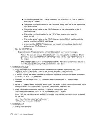 Uncomment (remove the //*) RALT statements for 'SYS1.LINKLIB', 'cee.SCEERUN',
                     and 'tcpip.SEZALOAD'.
                     Change the high level qualifier for the C run-time library from 'cee' to the appropriate
                     high level qualifier.
                     Change the 'volser' value on the RALT statement to the volume serial for the C
                     run-time library.
                     Change the high level qualifier for the TCP/IP load libraries from 'tcpip' to
                     target_lib_hlq.
                     Change the 'volser' value on the RALT statement for the TCP/IP load library to the
                     volume serial for the TCP/IP load library.
                     Uncomment the SETROPTS statement and move it to immediately after the last
                     uncommented RALT statement.
       Run the EZARACFI job
        – Expected results: The job completes with condition code 0 and no error messages.
              - Note, if the users are already defined to RACF, error messages for 'invalid user ID' are
                generated. Successful ADDUSER definitions produce only the TSO 'READY' prompt in
                the output.
              - The condition code returned is the condition code for the last RACF command issued, so
                read the job output to verify the RACF definitions were done.
5. Customize SYSLOGD
       Copy the sample start procedure from the SEZAINST library to the appropriate PROCLIB:
       target_lib_hlq.SEZAINST(SYSLOGD) to IVP_proclib_dsn(SYSLOGD_procname).
       If desired, change the default jobname to the chosen procedure name on the //PROC statement:
       SYSLOGD to SYSLOGD_procname.
       Comment out the //CONFHFS EXEC statement and uncomment the //CONFPDS EXEC
       statement.
       On the //CONFPDS EXEC statement, either accept the default location for the configuration file or
       change TCPIVP.TCPPARMS(SYSLOG) to IVP_configuration_dsn(SYSLOG).
       Copy the sample configuration file to the IVP-specific configuration files:
       /usr/lpp/tcpip/samples/syslog.conf to IVP_configuration_dsn(SYSLOG).
       From TSO, this can be done with an OGET command (note that the command should be issued
       on one line):
       oget '/usr/lpp/tcpip/samples/syslog.conf'
       'IVP_configuration_dsn (SYSLOG)'
6. Customize FTP
       Set up the FTPD proc



178   z/OS V1.13.0 Program Directory
 
