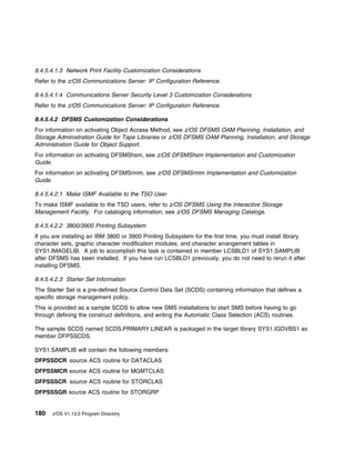 8.4.5.4.1.3 Network Print Facility Customization Considerations
Refer to the z/OS Communications Server: IP Configuration Reference.

8.4.5.4.1.4 Communications Server Security Level 3 Customization Considerations
Refer to the z/OS Communications Server: IP Configuration Reference.

8.4.5.4.2 DFSMS Customization Considerations
For information on activating Object Access Method, see z/OS DFSMS OAM Planning, Installation, and
Storage Administration Guide for Tape Libraries or z/OS DFSMS OAM Planning, Installation, and Storage
Administration Guide for Object Support.
For information on activating DFSMShsm, see z/OS DFSMShsm Implementation and Customization
Guide.
For information on activating DFSMSrmm, see z/OS DFSMSrmm Implementation and Customization
Guide.

8.4.5.4.2.1 Make ISMF Available to the TSO User
To make ISMF available to the TSO users, refer to z/OS DFSMS Using the Interactive Storage
Management Facility. For cataloging information, see z/OS DFSMS Managing Catalogs.

8.4.5.4.2.2 3800/3900 Printing Subsystem
If you are installing an IBM 3800 or 3900 Printing Subsystem for the first time, you must install library
character sets, graphic character modification modules, and character arrangement tables in
SYS1.IMAGELIB. A job to accomplish this task is contained in member LCSBLD1 of SYS1.SAMPLIB
after DFSMS has been installed. If you have run LCSBLD1 previously, you do not need to rerun it after
installing DFSMS.

8.4.5.4.2.3 Starter Set Information
The Starter Set is a pre-defined Source Control Data Set (SCDS) containing information that defines a
specific storage management policy.
This is provided as a sample SCDS to allow new SMS installations to start SMS before having to go
through defining the construct definitions, and writing the Automatic Class Selection (ACS) routines.

The sample SCDS named SCDS.PRIMARY.LINEAR is packaged in the target library SYS1.IGDVBS1 as
member DFPSSCDS.

SYS1.SAMPLIB will contain the following members:
DFPSSDCR source ACS routine for DATACLAS
DFPSSMCR source ACS routine for MGMTCLAS
DFPSSSCR source ACS routine for STORCLAS
DFPSSSGR source ACS routine for STORGRP


180   z/OS V1.13.0 Program Directory
 