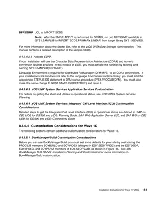 DFPSSIMP JCL to IMPORT SCDS
             Note: After the SMP/E APPLY is performed for DFSMS, run job DFPSSIMP available in
             SYS1.SAMPLIB to IMPORT 'SCDS.PRIMARY.LINEAR' from target library SYS1.IGDVBS1.

For more information about the Starter Set, refer to the z/OS DFSMSdfp Storage Administration. This
manual contains a detailed description of the sample SCDS.

8.4.5.4.2.4 Activate CDRA
If your installation will use the Character Data Representation Architecture (CDRA) and numeric
conversion routines provided in this release of z/OS, you must activate the function by tailoring and
running SYS1.SAMPLIB(CDRAINIT).
Language Environment is required for Distributed FileManager (DFM/MVS) to do CDRA conversions. If
your installation's link list does not refer to the Language Environment runtime library, you must add the
appropriate STEPLIB DD statement to DFM startup procedure SYS1.PROCLIB(DFM). You must also
make the same change to SYS1.SAMPLIB(GDETPDEF) and rerun it.

8.4.5.4.3 z/OS UNIX System Services Application Services Customization
For details on getting the shell and utilities in operational status, see z/OS UNIX System Services
Planning.

8.4.5.4.4 z/OS UNIX System Services: Integrated Call Level Interface (ICLI) Customization
Considerations
Detailed steps to get the Integrated Call Level Interface (ICLI) in operational status are defined in SAP on
DB2 UDB for OS/390 and z/OS: Planning Guide, SAP Web Application Server 6.20, and SAP R/3 on DB2
UDB for OS/390 and z/OS: Connectivity Guide

8.4.5.5 Customization Considerations for Wave 1C
The following sections contain additional customization considerations for Wave 1c.

8.4.5.5.1 BookManager/Build Customization Considerations
Before you can use BookManager/Build, you must set some defaults for your site by customizing the
PROCLIB members EOYBUILD and EOYINDEX (shipped in EOY.SEOYPROC) and the EOY2GDF,
EOY2PSEG, and EOYPARM members of EOY.SEOYCLIB, as shown in Figure 46. See IBM
BookManager BUILD/MVS: Installation Planning and Customization for more information on
BookManager/Build customization.




                                                                    Installation Instructions for Wave 1 FMIDs   181
 