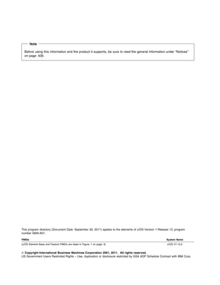 Note

  Before using this information and the product it supports, be sure to read the general information under “Notices”
  on page 409.




This program directory (Document Date: September 30, 2011) applies to the elements of z/OS Version 1 Release 13, program
number 5694-A01.

FMIDs                                                                                                     System Name
(z/OS Element Base and Feature FMIDs are listed in Figure 1 on page 3)                                     z/OS V1.13.0


© Copyright International Business Machines Corporation 2001, 2011. All rights reserved.
US Government Users Restricted Rights – Use, duplication or disclosure restricted by GSA ADP Schedule Contract with IBM Corp.
 