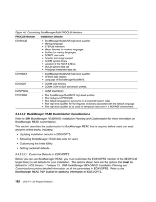 Figure 46. Customizing BookManager/Build PROCLIB Members
PROCLIB Member          Installation Defaults
EOYBUILD                    BookManager/Build/MVS high-level qualifier
                            Markup language
                            STEPLIB members
                            Macro libraries for markup languages
                            Profiles for markup languages
                            SCRIPT user exits
                            Graphic and image support
                            GDDM symbol library
                            Location of the REXX EXECs
                            BUILD options data set
                            PostScript Interpreter data set.
EOYINDEX                    BookManager/Build/MVS high-level qualifier
                            DFSMS data classes
                            Language of BookManager/Build/MVS.
EOY2GDF                     GDDM load libraries
                            GDDM CGM-to-GDF conversion profiles.
EOY2PSEG                    GDQF load library
EOYPARM                     The   BookManager/Build/MVS high-level qualifier
                            The   background PROCLIB
                            The   default language for synonyms in a bookshelf search index
                            The   high-level qualifier for the linguistic dictionary associated with the default language
                            The   high-level qualifier to be used for temporary data sets in a NOPREF environment.


8.4.5.5.2 BookManager READ Customization Considerations
Refer to IBM BookManager READ/MVS: Installation Planning and Customization for more information on
BookManager READ customization.
This section describes the customization to BookManager READ that is required before users can read
and print online books, including:
   Updating installation defaults in EOXVOPTS
   Allocating BookManager READ data sets for users
   Customizing the Index Utility
   Setting bookshelf defaults.

8.4.5.5.2.1 Customize Defaults in EOXVOPTS
Before you can use BookManager READ, you must customize the EOXVOPTS member of the SEOYCLIB
target library to set defaults for your installation. The options shown here are the options that must be
defined for z/OS Version 1 Release 13. IBM BookManager READ/MVS: Installation Planning and
Customization contains detailed information on all the parameters in EOXVOPTS. Refer to the
BookManager READ PSP Bucket for additional information on EOXVOPTS.


182   z/OS V1.13.0 Program Directory
 