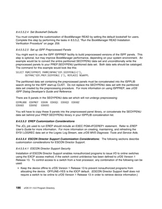8.4.5.5.2.4 Set Bookshelf Defaults
You must complete the customization of BookManager READ by setting the default bookshelf for users.
Complete this step by performing the tasks in 8.5.5.2, “Run the BookManager READ Installation
Verification Procedure” on page 259.

8.4.5.5.2.5 Set up ISPF Preprocessed Panels
You might want to use the ISPF ISPPREP facility to build preprocessed versions of the ISPF panels. This
step is optional, but may improve BookManager performance, depending on your system environment. An
example would be to convert the entire partitioned SEOYPENU data set and unconditionally write the
preprocessed panels to your PREP.SEOYPENU partitioned data set. Both data sets should be cataloged.
The command for this example would look like this:
SELECT PGM(ISPPREP) PARM(INPAN('EOY.SEOYPENU(ᑍ)'),
       OUTPAN('EOY.PREP.SEOYPENU( )'), REPLACE) NEWAPPL

The partitioned data set containing the preprocessed panels must be concatenated into the ISPPLIB
search string for the ISPF start-up CLIST. Do not replace the SEOYPENU data set with the partitioned
data set created by the preprocessing procedure. For more information on using ISPPREP, see z/OS
ISPF Dialog Developer's Guide and Reference.

There are 9 panels in the SEOYPENU data set which will not undergo preprocessing:
EOYML         EOXPNEF    EOXXN EOXXQ1     EOXXQ3   EOXX82
EOXX83        EOXX92     EOXX93

You will have to copy these 9 panels into the preprocessed panel library, or concatenate the SEOYPENU
data set behind your PREP.SEOYPENU library in your ISPPLIB concatenation list.

8.4.5.5.3 EREP Customization Considerations
The JCL job used to run EREP should include an EXEC PGM=IFCEREP1 statement. Refer to EREP
User's Guide for more information. For more information on creating, maintaining, and refreshing the
SYS1.LOGREC data set or the Logrec Log Stream, see z/OS MVS Diagnosis: Tools and Service Aids.

8.4.5.5.4 ESCON Director Support Customization Considerations: The following sections describe
customization considerations for ESCON Director Support.

8.4.5.5.4.1 ESCON Director Support Security
Installation of ESCON Director Support enables nonauthorized programs to issue I/O to online switches
using the EXCP access method, if the switch control unit/device has been defined to z/OS Version 1
Release 13. To control access to a switch from a host processor, any combination of the following can be
used:
   Keep the device offline to z/OS Version 1 Release 13 to prevent nonauthorized programs from
   allocating the device. OFFLINE=YES is the IOCP default. (ESCON Director Support itself does not
   require a switch to be online to z/OS Version 1 Release 13 in order to retrieve device information.)



186      z/OS V1.13.0 Program Directory
 