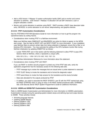 Add a z/OS Version 1 Release 13 system authorization facility (SAF) exit to monitor and control
   allocation to switches. z/OS Version 1 Release 13 allocation will call SAF whenever a user or
   program allocates a switch.
   Monitor and control allocation to switches using RACF. RACF provides a RACF class descriptor table
   entry, DEVICES, to control allocation to unit record, teleprocessing, and graphics devices.

8.4.5.5.5 FFST Customization Considerations
See the FFST/MVS FFST/VM Operations Guide for more information on how to get the program into
operational status by coding macros.
   Considerations when invoking FFST in a NetView environment:
   Make sure NetView tasks CNMCALRT and BNJDSERV are active for Alerts to appear on the NPDA
   alert screen. See the help for NCCF LIST and NCCF START for more information. If your installation
   uses NetView filters to prevent certain data from being collected or displayed, ensure that a filter is not
   blocking CPU information. You may automate the setting of the CPU hardware monitor filter during
   NetView initialization by updating CNMSTYLE as follows:
     – Locate "PDFILTER" and in that section add the following statement to allow FFST to pass CPU
       Generic Alerts to NetView, where x represents a unique suffix.
       NPDA.PDFILTER.x = NPDA SRFILTER AREC PASS TREF CPU
   See NetView Administration Reference for more information about this statement.
   Considerations when invoking FFST with RACF:
   If you use RACF or another security program to protect any of the FFST data sets, verify the
   application programmer has the necessary access for the following data sets:
     – FFST message log to review the messages that are issued when a probe statement is executed
     – FFST CLIST library to invoke the translators and to format the diagnostic output
     – FFST panel library to invoke the help screens for the translators and the dump formatter
     – Data sets allocated for the outputs produced by FFST
     – In addition, you need to associate the RACF SYSSTC1 user ID with the FFST started task using
       the RACF STARTED class or using an entry in the RACF started procedures table, ICHRIN03.
       See z/OS Security Server RACF System Programmer's Guide for additional information.

8.4.5.5.6 GDDM and GDDM-PGF Customization Considerations
Refer to GDDM System Customization and Administration for more information on GDDM customization.
Customization includes tuning the operating-system-related values and defining input and output devices
to GDDM. These activities include:
   Activating language features
   Updating GDDM defaults
   Defining GDDM to TSO
   Defining GDDM to CICS
   Defining GDDM to IMS

                                                                    Installation Instructions for Wave 1 FMIDs   187
 