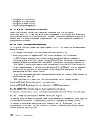Making GDDM-OS/2 available
    Making GDDM-PCLK available
    Making GDDM-REXX available
    Reblocking any existing objects

8.4.5.5.7 ICKDSF Customization Considerations
ICKDSF now provides a sample job for creating the stand-alone tape. Edit and submit
SYS1.SAMPLIB(ICKSAT) to copy the ICKDSF Stand-Alone program to an unlabeled tape. Consult the
instructions in the sample job for more information. Successful creation of a stand-alone tape returns a
condition code of 0. Refer to the Device Support Facilities User's Guide for additional information on
loading the stand-alone tape.

8.4.5.5.8 TSO/E Customization Considerations
TSO/E Dynamic Broadcast Support, which was introduced in z/OS V1R3, allows more flexible broadcast
dataset processing:
    You can switch to a different broadcast data set dynamically without an IPL.
    System programmers can specify the IKJTSOxx parmlib member on the IPL parameters.
    The TSO/E dynamic broadcast support includes system commands to allow an installation to
    dynamically activate an IKJTSOxx parmlib member (SET IKJTSO=xx) and display the settings of the
    active IKJTSOxx parmlib member (DISPLAY IKJTSO). These system commands complement the
    TSO/E PARMLIB command in providing greater flexibility when customizing TSO/E parmlib settings.
    You are no longer required to name the broadcast data set SYS1.BRODCAST. You can specify the
    broadcast data set name that you wish to use on the new BRODCAST parameter on the SEND
    statement of the IKJTSOxx parmlib member.
    The entry for the broadcast data set is no longer needed in master JCL. Instead, TSO/E allocates the
    broadcast data set during IPL.
    TSO/E now allows you to log on even if the broadcast data set has not yet been allocated.
Refer to z/OS TSO/E General Information for more information.
Refer to z/OS TSO/E Customization for more information on TSO/E customization.

8.4.5.5.9 3270 PC File Transfer Program Customization Considerations
The following sections describe various customization considerations for 3270 PC File Transfer Program.

8.4.5.5.9.1 Modify Translate Tables for 3270 PC File Transfer Program
The translate tables included in this program, which convert between ASCII and EBCDIC codes, might not
be suitable for your installation. These tables may be modified by patching the IND$FILE module.
The translate character that is most likely to cause problems is the EBCDIC character X'3F' that
translates to an ASCII X'1A'. This later character is treated as an end-of-file (EOF) in many personal
computer programs, especially editors.



188   z/OS V1.13.0 Program Directory
 